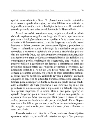 J. Herculano Pires – Concepção Existencial de Deus 20
que ato de obediência a Deus. No plano ético a revolta materialis-
ta é como a queda dos anjos, no mito bíblico, uma atitude de
ingratidão e estupidez ante a Inteligência Suprema. O materialis-
mo não passa de uma crise de adolescência da Humanidade.
Mas é necessário considerarmos, no plano cultural, a infini-
dade de equívocos surgidos ao longo da História, que acabaram
por levar a inteligência humana a repudiar a fonte da sua precária
sabedoria. O desenvolvimento da razão despertou a vaidade do ser
humano – único detentor do pensamento lógico e produtivo na
Terra –, voltando-o contra a herança de submissão do passado
teológico; a espantosa seqüência de crimes e atrocidades pratica-
das em nome de Deus, por seus pretensos representantes, negando
a sabedoria e o amor de Deus; a comercialização das religiões e a
conseqüente profissionalização do sacerdócio, que resultou no
poderio político e econômico das igrejas; a deformação total dos
princípios fundamentais das religiões ocidentais e orientais, que
acabaram trocando o Reino do Céu pelos reinos da Terra, numa
espécie de câmbio espúrio, em termos da mais calamitosa simoni-
a. Esses fatores negativos, causando revolta e ateísmo, atenuam
em parte os aspectos da estupidez humana gerada pela vaidade. O
homem pode desculpar-se diante de Deus, alegando que as condi-
ções específicas da vida planetária e os impulsos cegos de seu
primitivismo o arrastaram para a ingratidão e a falta de respeito à
Inteligência Suprema. É o único álibi a que pode agarrar-se,
quando despertar para a compreensão real da sua posição na
estrutura cósmica. Mas esse mesmo álibi parece tristemente acu-
sador, quando nos lembramos de que a intuição do Poder Supre-
mo nunca lhe faltou, pois a marca de Deus em seu íntimo jamais
foi apagada, antes reforçada constantemente pelos reclamos da
sua consciência.
Provada assim a existência de Deus, tanto no plano objetivo
quanto no subjetivo, na realidade exterior em que a Sua presença
 
