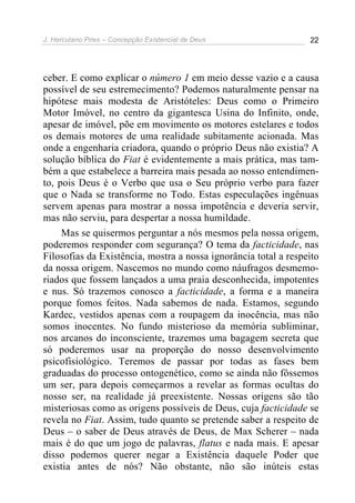 J. Herculano Pires – Concepção Existencial de Deus 22
ceber. E como explicar o número 1 em meio desse vazio e a causa
possível de seu estremecimento? Podemos naturalmente pensar na
hipótese mais modesta de Aristóteles: Deus como o Primeiro
Motor Imóvel, no centro da gigantesca Usina do Infinito, onde,
apesar de imóvel, põe em movimento os motores estelares e todos
os demais motores de uma realidade subitamente acionada. Mas
onde a engenharia criadora, quando o próprio Deus não existia? A
solução bíblica do Fiat é evidentemente a mais prática, mas tam-
bém a que estabelece a barreira mais pesada ao nosso entendimen-
to, pois Deus é o Verbo que usa o Seu próprio verbo para fazer
que o Nada se transforme no Todo. Estas especulações ingênuas
servem apenas para mostrar a nossa impotência e deveria servir,
mas não serviu, para despertar a nossa humildade.
Mas se quisermos perguntar a nós mesmos pela nossa origem,
poderemos responder com segurança? O tema da facticidade, nas
Filosofias da Existência, mostra a nossa ignorância total a respeito
da nossa origem. Nascemos no mundo como náufragos desmemo-
riados que fossem lançados a uma praia desconhecida, impotentes
e nus. Só trazemos conosco a facticidade, a forma e a maneira
porque fomos feitos. Nada sabemos de nada. Estamos, segundo
Kardec, vestidos apenas com a roupagem da inocência, mas não
somos inocentes. No fundo misterioso da memória subliminar,
nos arcanos do inconsciente, trazemos uma bagagem secreta que
só poderemos usar na proporção do nosso desenvolvimento
psicofisiológico. Teremos de passar por todas as fases bem
graduadas do processo ontogenético, como se ainda não fôssemos
um ser, para depois começarmos a revelar as formas ocultas do
nosso ser, na realidade já preexistente. Nossas origens são tão
misteriosas como as origens possíveis de Deus, cuja facticidade se
revela no Fiat. Assim, tudo quanto se pretende saber a respeito de
Deus – o saber de Deus através de Deus, de Max Scherer – nada
mais é do que um jogo de palavras, flatus e nada mais. E apesar
disso podemos querer negar a Existência daquele Poder que
existia antes de nós? Não obstante, não são inúteis estas
 