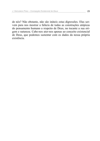 J. Herculano Pires – Concepção Existencial de Deus 23
de nós? Não obstante, não são inúteis estas digressões. Elas ser-
vem para nos mostrar a falácia de todas as construções utópicas
do pensamento humano a respeito de Deus, no tocante a sua ori-
gem e natureza. Cabe-nos ater-nos apenas ao conceito existencial
de Deus, que podemos sustentar com os dados da nossa própria
existência.
 