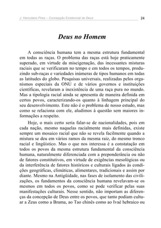 J. Herculano Pires – Concepção Existencial de Deus 24
Deus no Homem
A consciência humana tem a mesma estrutura fundamental
em todas as raças. O problema das raças está hoje praticamente
superado, em virtude da miscigenação, das incessantes misturas
raciais que se verificaram no tempo e em todos os tempos, produ-
zindo sub-raças e variedades inúmeras de tipos humanos em todas
as latitudes do globo. Pesquisas universais, realizadas pelos orga-
nismos especiais da ONU e de vários governos e instituições
científicas, revelaram a inexistência de uma raça pura no mundo.
Mas a tipologia racial ainda se apresenta de maneira definida em
certos povos, caracterizando-os quanto à linhagem principal do
seu desenvolvimento. Este não é o problema de nosso estudo, mas
como se relaciona com ele, aludimos à questão sem maiores in-
formações a respeito.
Hoje, o mais certo seria falar-se de nacionalidades, pois em
cada nação, mesmo naquelas racialmente mais definidas, existe
sempre um mosaico racial que não se revela facilmente quando a
mistura se deu em vários ramos da mesma raiz, do mesmo tronco
racial e lingüístico. Mas o que nos interessa é a constatação em
todos os povos da mesma estrutura fundamental da consciência
humana, naturalmente diferenciada com a preponderância ou não
de fatores constitutivos, em virtude de exigências mesológicas ou
da interferência de fatores históricos e culturais ligados às condi-
ções geográficas, climáticas, alimentares, tradicionais e assim por
diante. Mesmo na Antigüidade, nas fases de isolamento das civili-
zações, os fundamentos da consciência humana revelavam-se os
mesmos em todos os povos, como se pode verificar pelas suas
manifestações culturais. Nesse sentido, não importam as diferen-
ças da concepção de Deus entre os povos, que tanto podiam cultu-
ar a Zeus como a Brama, ao Tao chinês como ao Ivaé hebraico ou
 