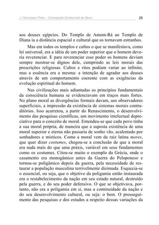 J. Herculano Pires – Concepção Existencial de Deus 25
aos deuses egípcios. Do Templo de Amom-Rá ao Templo de
Diana ia a distância espacial e cultural que os tornavam estranhos.
Mas em todos os templos e cultos o que se manifestava, como
lei universal, era a idéia de um poder superior que o homem deve-
ria reverenciar. E para reverenciar esse poder os homens deviam
sempre mostrar-se dignos dele, cumprindo as leis morais das
prescrições religiosas. Cultos e ritos podiam variar ao infinito,
mas a essência era a mesma: a intenção de agradar aos deuses
através de um comportamento coerente com as exigências da
evolução espiritual do homem.
Nas civilizações mais adiantadas os princípios fundamentais
da consciência humana se evidenciavam em traços mais fortes.
No plano moral as divergências formais davam, aos observadores
superficiais, a impressão da existência de sistemas morais contra-
ditórios. Isso acarretou, a partir do Renascimento, o desenvolvi-
mento das pesquisas científicas, um movimento intelectual depre-
ciativo para o conceito de moral. Entendeu-se que cada povo tinha
a sua moral própria, de maneira que a suposta existência de uma
moral superior e eterna não passaria de sonho vão, acalentado por
sonhadores e místicos. Como a moral vem da raiz latina mores,
que quer dizer costumes, chegou-se a conclusão de que a moral
era nada mais do que uma práxis, variável em seus fundamentos
como os costumes. Citou-se muito o exemplo da Grécia, onde o
casamento era monogâmico antes da Guerra do Peloponeso e
tornou-se poligâmico depois da guerra, pela necessidade de res-
taurar a população masculina terrivelmente dizimada. Esquecia-se
o essencial, ou seja, que o objetivo da poligamia então instaurada
era o restabelecimento da nação em seu estado natural, destruído
pela guerra, e do seu poder defensivo. O que se objetivava, por-
tanto, não era a poligamia em si, mas a continuidade da nação e
do seu desenvolvimento cultural, ou seja: o bem. O prossegui-
mento das pesquisas e dos estudos a respeito dessas variações da
 