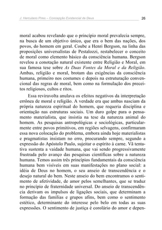 J. Herculano Pires – Concepção Existencial de Deus 26
moral acabou revelando que o princípio moral prevalecia sempre,
na busca de um objetivo único, que era o bem das nações, dos
povos, do homem em geral. Coube a Henri Bergson, na linha das
proposições universalistas de Pestalozzi, restabelecer o conceito
de moral como elemento básico da consciência humana. Bergson
revelou a conotação natural existente entre Religião e Moral, em
sua famosa tese sobre As Duas Fontes da Moral e da Religião.
Ambas, religião e moral, brotam das exigências da consciência
humana, primeiro nos costumes e depois na estruturação conven-
cional das regras de moral, bem como na formulação dos precei-
tos religiosos, cultos e ritos.
Essa reviravolta anulava os efeitos negativos da interpretação
errônea de moral e religião. A verdade era que ambas nasciam da
própria natureza espiritual do homem, que requeria disciplina e
orientação nas estruturas sociais. Um duro golpe para o pensa-
mento materialista, que insistia na tese da natureza animal do
homem. As pesquisas antropológicas e sociológicas, particular-
mente entre povos primitivos, em regiões selvagens, confirmaram
essa nova colocação do problema, embora ainda hoje materialistas
e pragmatistas insistam no erro, procurando sempre, segundo a
expressão do Apóstolo Paulo, sujeitar o espírito à carne. Vã tenta-
tiva sustenta a vaidade humana, que vai sendo progressivamente
frustrada pelo avanço das pesquisas científicas sobre a natureza
humana. Temos assim três princípios fundamentais da consciência
humana bem visíveis em suas manifestações no plano social: a
idéia de Deus no homem, o seu anseio de transcendência e o
desejo natural do bem. Neste anseio do bem encontramos o senti-
mento de afetividade, de amor pelos semelhantes, que se traduz
no princípio de fraternidade universal. Do anseio de transcendên-
cia derivam os impulsos de ligações sociais, que determinam a
formação das famílias e grupos afins, bem como o sentimento
estético, determinante do interesse pelo belo em todas as suas
expressões. O sentimento de justiça é corolário do amor e depen-
 