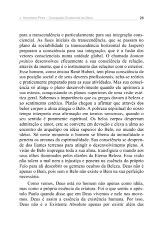 J. Herculano Pires – Concepção Existencial de Deus 28
para a transcendência e particularmente para sua integração cons-
ciencial. As fases iniciais da transcendência, que se passam no
plano da sociabilidade (a transcendência horizontal de Jaspers)
preparam a consciência para sua integração, que é a fusão dos
vetores conscienciais numa unidade global. O chamado homem
prático desenvolveu eficazmente a sua consciência de relação,
através da mente, que é o instrumento das relações com o exterior.
Esse homem, como ensina René Hubert, tem plena consciência de
sua posição social e de seus deveres profissionais, acha-se teórica
e praticamente preparado para as suas atividades. Mas sua consci-
ência só atinge o pleno desenvolvimento quando ele aprimora a
sua estesia, conquistando os planos superiores de uma visão esté-
tica geral. Sabemos a importância que os gregos davam à beleza e
ao sentimento estético. Platão chegou a afirmar que através dos
belos corpos a alma atingia o Belo. A pobreza espiritual do nosso
tempo interpreta essa afirmação em termos sensoriais, quando o
seu sentido é puramente espiritual. Os belos corpos despertam
admiração e amor, este se converte em devoção e eleva a alma ao
encontro do arquétipo ou idéia superior do Belo, no mundo das
idéias. Só neste momento o homem se liberta da animalidade e
penetra os arcanos da espiritualidade. Sua consciência se despren-
de dos liames terrenos para atingir o desenvolvimento pleno. A
visão do Belo impregna toda a sua alma, transfigura o mundo aos
seus olhos iluminados pelos clarões da Eterna Beleza. Essa visão
não tolera o mal nem a injustiça e penetra na essência do próprio
Feio para ali descobrir os germens ocultos da Beleza. Deus não é
apenas o Bem, pois sem o Belo não existe o Bem na sua perfeição
necessária.
Como vemos, Deus está no homem não apenas como idéia,
mas como a própria essência da criatura. Foi o que sentiu o após-
tolo Paulo quando disse que em Deus vivemos e nele nos move-
mos. Deus é assim a essência da existência humana. Por isso,
Deus não é o Existente Absoluto apenas por existir além das
 