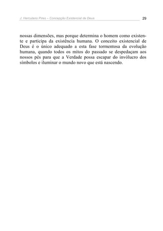 J. Herculano Pires – Concepção Existencial de Deus 29
nossas dimensões, mas porque determina o homem como existen-
te e participa da existência humana. O conceito existencial de
Deus é o único adequado a esta fase tormentosa da evolução
humana, quando todos os mitos do passado se despedaçam aos
nossos pés para que a Verdade possa escapar do invólucro dos
símbolos e iluminar o mundo novo que está nascendo.
 