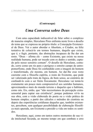 J. Herculano Pires – Concepção Existencial de Deus 3
(Contracapa)
Uma Conversa sobre Deus
Com uma capacidade indiscutível de falar sobre o complexo
de maneira simples, Herculano Pires enfrenta neste livro o desafio
do tema que se expressa no próprio título: a Concepção Existenci-
al de Deus. Vai o autor abordar o Absoluto, o Criador, na feliz
tentativa de colocá-lo em termos humanos, daquilo que existe,
que é, e fugir, portanto, das abstrações incapazes de lhe dar um
rosto. “Deus – afirma ele – como Existente, que existe na nossa
realidade humana, pode ser tocado com os dedos e sentido, capta-
do pelo nosso sensório comum”. O desafio de Herculano, contu-
do, corre como um rio para o perigoso e estreito campo do antro-
pomorfismo, onde Deus foi confundido com a imagem do homem
e transformado, ele mesmo, em homem. Ao dar-lhe esse rosto
coerente com a filosofia espírita, o rosto do Existente, que pode
ser valorizado pelo trato da lógica, do bom senso, ao contrário de
confundi-lo com o ser finito fisicamente. Herculano vai torná-lo
exatamente um pouco mais compreensível aos sentidos humanos,
aproximando-o mais do mundo terreno e daqueles que o habitam,
como nós. Eis, então, que “não necessitamos da percepção extra-
sensorial para captar sua existência”, porque podemos vê-lo na
sua obra, com a visão elaborada do poeta ou a visão prática do
homem simples; a partir dos cálculos e métodos do cientista ou
depois das experiências cotidianas daqueles que, também existen-
tes, percebem, sem qualquer possibilidade de elaboração filosófi-
ca mais apurada, um Existente a presidir a vida em todos os senti-
dos.
Herculano, aqui, como em tantos outros momentos de sua vi-
da intelectual fecunda, ao mesmo tempo em que combate o erro
 