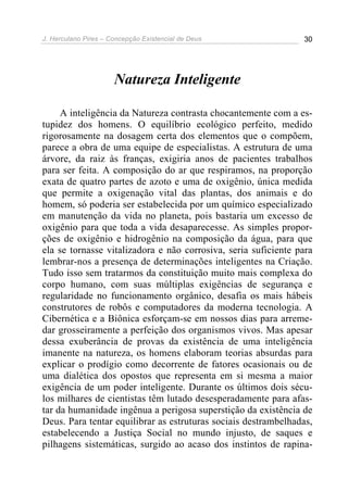 J. Herculano Pires – Concepção Existencial de Deus 30
Natureza Inteligente
A inteligência da Natureza contrasta chocantemente com a es-
tupidez dos homens. O equilíbrio ecológico perfeito, medido
rigorosamente na dosagem certa dos elementos que o compõem,
parece a obra de uma equipe de especialistas. A estrutura de uma
árvore, da raiz às franças, exigiria anos de pacientes trabalhos
para ser feita. A composição do ar que respiramos, na proporção
exata de quatro partes de azoto e uma de oxigênio, única medida
que permite a oxigenação vital das plantas, dos animais e do
homem, só poderia ser estabelecida por um químico especializado
em manutenção da vida no planeta, pois bastaria um excesso de
oxigênio para que toda a vida desaparecesse. As simples propor-
ções de oxigênio e hidrogênio na composição da água, para que
ela se tornasse vitalizadora e não corrosiva, seria suficiente para
lembrar-nos a presença de determinações inteligentes na Criação.
Tudo isso sem tratarmos da constituição muito mais complexa do
corpo humano, com suas múltiplas exigências de segurança e
regularidade no funcionamento orgânico, desafia os mais hábeis
construtores de robôs e computadores da moderna tecnologia. A
Cibernética e a Biônica esforçam-se em nossos dias para arreme-
dar grosseiramente a perfeição dos organismos vivos. Mas apesar
dessa exuberância de provas da existência de uma inteligência
imanente na natureza, os homens elaboram teorias absurdas para
explicar o prodígio como decorrente de fatores ocasionais ou de
uma dialética dos opostos que representa em si mesma a maior
exigência de um poder inteligente. Durante os últimos dois sécu-
los milhares de cientistas têm lutado desesperadamente para afas-
tar da humanidade ingênua a perigosa superstição da existência de
Deus. Para tentar equilibrar as estruturas sociais destrambelhadas,
estabelecendo a Justiça Social no mundo injusto, de saques e
pilhagens sistemáticas, surgido ao acaso dos instintos de rapina-
 