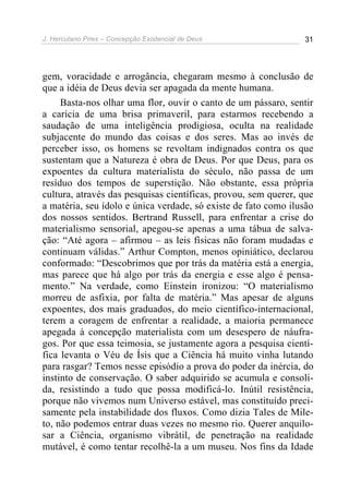 J. Herculano Pires – Concepção Existencial de Deus 31
gem, voracidade e arrogância, chegaram mesmo à conclusão de
que a idéia de Deus devia ser apagada da mente humana.
Basta-nos olhar uma flor, ouvir o canto de um pássaro, sentir
a carícia de uma brisa primaveril, para estarmos recebendo a
saudação de uma inteligência prodigiosa, oculta na realidade
subjacente do mundo das coisas e dos seres. Mas ao invés de
perceber isso, os homens se revoltam indignados contra os que
sustentam que a Natureza é obra de Deus. Por que Deus, para os
expoentes da cultura materialista do século, não passa de um
resíduo dos tempos de superstição. Não obstante, essa própria
cultura, através das pesquisas científicas, provou, sem querer, que
a matéria, seu ídolo e única verdade, só existe de fato como ilusão
dos nossos sentidos. Bertrand Russell, para enfrentar a crise do
materialismo sensorial, apegou-se apenas a uma tábua de salva-
ção: “Até agora – afirmou – as leis físicas não foram mudadas e
continuam válidas.” Arthur Compton, menos opiniático, declarou
conformado: “Descobrimos que por trás da matéria está a energia,
mas parece que há algo por trás da energia e esse algo é pensa-
mento.” Na verdade, como Einstein ironizou: “O materialismo
morreu de asfixia, por falta de matéria.” Mas apesar de alguns
expoentes, dos mais graduados, do meio científico-internacional,
terem a coragem de enfrentar a realidade, a maioria permanece
apegada à concepção materialista com um desespero de náufra-
gos. Por que essa teimosia, se justamente agora a pesquisa cientí-
fica levanta o Véu de Ísis que a Ciência há muito vinha lutando
para rasgar? Temos nesse episódio a prova do poder da inércia, do
instinto de conservação. O saber adquirido se acumula e consoli-
da, resistindo a tudo que possa modificá-lo. Inútil resistência,
porque não vivemos num Universo estável, mas constituído preci-
samente pela instabilidade dos fluxos. Como dizia Tales de Mile-
to, não podemos entrar duas vezes no mesmo rio. Querer anquilo-
sar a Ciência, organismo vibrátil, de penetração na realidade
mutável, é como tentar recolhê-la a um museu. Nos fins da Idade
 