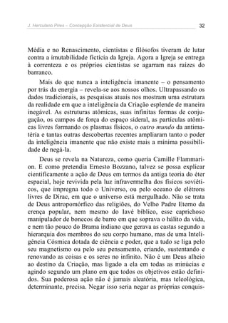 J. Herculano Pires – Concepção Existencial de Deus 32
Média e no Renascimento, cientistas e filósofos tiveram de lutar
contra a imutabilidade fictícia da Igreja. Agora a Igreja se entrega
à correnteza e os próprios cientistas se agarram nas raízes do
barranco.
Mais do que nunca a inteligência imanente – o pensamento
por trás da energia – revela-se aos nossos olhos. Ultrapassando os
dados tradicionais, as pesquisas atuais nos mostram uma estrutura
da realidade em que a inteligência da Criação esplende de maneira
inegável. As estruturas atômicas, suas infinitas formas de conju-
gação, os campos de força do espaço sideral, as partículas atômi-
cas livres formando os plasmas físicos, o outro mundo da antima-
téria e tantas outras descobertas recentes ampliaram tanto o poder
da inteligência imanente que não existe mais a mínima possibili-
dade de negá-la.
Deus se revela na Natureza, como queria Camille Flammari-
on. E como pretendia Ernesto Bozzano, talvez se possa explicar
cientificamente a ação de Deus em termos da antiga teoria do éter
espacial, hoje revivida pela luz infravermelha dos físicos soviéti-
cos, que impregna todo o Universo, ou pelo oceano de elétrons
livres de Dirac, em que o universo está mergulhado. Não se trata
de Deus antropomórfico das religiões, do Velho Padre Eterno da
crença popular, nem mesmo do Iavé bíblico, esse caprichoso
manipulador de bonecos de barro em que soprava o hálito da vida,
e nem tão pouco do Brama indiano que gerava as castas segundo a
hierarquia dos membros do seu corpo humano, mas de uma Inteli-
gência Cósmica dotada de ciência e poder, que a tudo se liga pelo
seu magnetismo ou pelo seu pensamento, criando, sustentando e
renovando as coisas e os seres no infinito. Não é um Deus alheio
ao destino da Criação, mas ligado a ela em todas as minúcias e
agindo segundo um plano em que todos os objetivos estão defini-
dos. Sua poderosa ação não é jamais aleatória, mas teleológica,
determinante, precisa. Negar isso seria negar as próprias conquis-
 