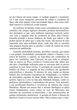 J. Herculano Pires – Concepção Existencial de Deus 33
tas da Ciência em nosso tempo. A verdade inegável e insofismá-
vel é que essas conquistas provaram de sobejo a existência de
Deus, não mais apenas como necessidade lógica, mas como reali-
dade sensível e verificável a todo instante.
Os sofismas levantados contra essas conseqüências do avanço
científico são sempre ingênuos absurdos, portanto anticientíficos.
Isso desespera os que, sem nenhuma esperança razoável, conta-
vam com a negação total da existência de Deus pela Ciência.
Estranha posição a desses fanáticos do Nada, que sabem e não
podem deixar de saber que o nada não existe, não passou de uma
suposição ante uma realidade plena, onde hoje não se encontra
uma pequena brecha para se guardar o sonho de múmia da teoria
sartreana da nadificação.
Estranha mentalidade humana, necrófila e suicida, que rejeita
a sua própria imortalidade, pretendendo reduzir o homem, a es-
sência do homem, o espírito, ao fogo-fátuo das combustões de
gases nos cemitérios, num Universo em que nada se extingue,
tudo se renova no fluxo evolutivo! Contra-senso dos sábios que
não têm a humildade suficiente para se curvarem ante as provas
contrárias às suas falsas teorias. A aceitação do conceito antropo-
mórfico de Deus e a negação da Sua existência são igualmente
anticientíficas e absurdas. O ateísmo foi uma reação ao deísmo
tirânico das civilizações teocráticas da Antigüidade e ao milênio
de atrocidades sagradas da Idade Média. Irmão gêmeo do Anar-
quismo, ligou-se a este na luta pela liberdade humana, contra os
poderosos dominadores e exploradores dos povos. Tem, portanto,
a sua justificação histórica e revestiu-se da nobreza das causas
libertárias. Mesmo em nossos dias o ateísmo ideológico se apóia
nesses fundamentos, como vemos no caso do Marxismo, das
correntes de socialismo revolucionário e dos remanescentes de
antigas instituições anticlericais. A posição de Sartre e Simone de
Beauvoir insere-se nessa mesma linha. Mas acontece que a situa-
 