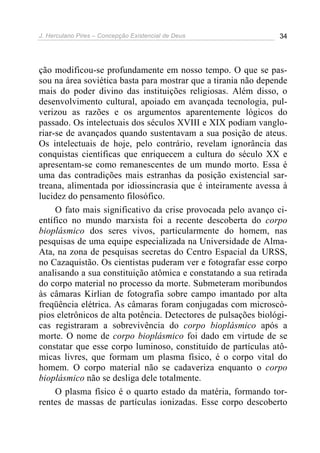 J. Herculano Pires – Concepção Existencial de Deus 34
ção modificou-se profundamente em nosso tempo. O que se pas-
sou na área soviética basta para mostrar que a tirania não depende
mais do poder divino das instituições religiosas. Além disso, o
desenvolvimento cultural, apoiado em avançada tecnologia, pul-
verizou as razões e os argumentos aparentemente lógicos do
passado. Os intelectuais dos séculos XVIII e XIX podiam vanglo-
riar-se de avançados quando sustentavam a sua posição de ateus.
Os intelectuais de hoje, pelo contrário, revelam ignorância das
conquistas científicas que enriquecem a cultura do século XX e
apresentam-se como remanescentes de um mundo morto. Essa é
uma das contradições mais estranhas da posição existencial sar-
treana, alimentada por idiossincrasia que é inteiramente avessa à
lucidez do pensamento filosófico.
O fato mais significativo da crise provocada pelo avanço ci-
entífico no mundo marxista foi a recente descoberta do corpo
bioplásmico dos seres vivos, particularmente do homem, nas
pesquisas de uma equipe especializada na Universidade de Alma-
Ata, na zona de pesquisas secretas do Centro Espacial da URSS,
no Cazaquistão. Os cientistas puderam ver e fotografar esse corpo
analisando a sua constituição atômica e constatando a sua retirada
do corpo material no processo da morte. Submeteram moribundos
às câmaras Kirlian de fotografia sobre campo imantado por alta
freqüência elétrica. As câmaras foram conjugadas com microscó-
pios eletrônicos de alta potência. Detectores de pulsações biológi-
cas registraram a sobrevivência do corpo bioplásmico após a
morte. O nome de corpo bioplásmico foi dado em virtude de se
constatar que esse corpo luminoso, constituído de partículas atô-
micas livres, que formam um plasma físico, é o corpo vital do
homem. O corpo material não se cadaveriza enquanto o corpo
bioplásmico não se desliga dele totalmente.
O plasma físico é o quarto estado da matéria, formando tor-
rentes de massas de partículas ionizadas. Esse corpo descoberto
 