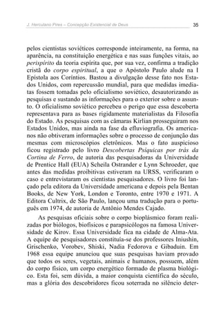 J. Herculano Pires – Concepção Existencial de Deus 35
pelos cientistas soviéticos corresponde inteiramente, na forma, na
aparência, na constituição energética e nas suas funções vitais, ao
perispírito da teoria espírita que, por sua vez, confirma a tradição
cristã do corpo espiritual, a que o Apóstolo Paulo alude na I
Epístola aos Coríntios. Bastou a divulgação desse fato nos Esta-
dos Unidos, com repercussão mundial, para que medidas imedia-
tas fossem tomadas pelo oficialismo soviético, desautorizando as
pesquisas e sustando as informações para o exterior sobre o assun-
to. O oficialismo soviético percebeu o perigo que essa descoberta
representava para as bases rigidamente materialistas da Filosofia
do Estado. As pesquisas com as câmaras Kirlian prosseguiram nos
Estados Unidos, mas ainda na fase da efluviografia. Os america-
nos não obtiveram informações sobre o processo de conjunção das
mesmas com microscópios eletrônicos. Mas o fato auspicioso
ficou registrado pelo livro Descobertas Psíquicas por trás da
Cortina de Ferro, de autoria das pesquisadoras da Universidade
de Prentice Hall (EUA) Scheila Ostrander e Lynn Schroeder, que
antes das medidas proibitivas estiveram na URSS, verificaram o
caso e entrevistaram os cientistas pesquisadores. O livro foi lan-
çado pela editora da Universidade americana e depois pela Bentan
Books, de New York, London e Toronto, entre 1970 e 1971. A
Editora Cultrix, de São Paulo, lançou uma tradução para o portu-
guês em 1974, de autoria de Antônio Mendes Cajado.
As pesquisas oficiais sobre o corpo bioplásmico foram reali-
zadas por biólogos, biofísicos e parapsicólogos na famosa Univer-
sidade de Kirov. Essa Universidade fica na cidade de Alma-Ata.
A equipe de pesquisadores constituía-se dos professores Iniushin,
Grischenko, Vorobev, Shiski, Nadia Fedorova e Gibaduin. Em
1968 essa equipe anunciou que suas pesquisas haviam provado
que todos os seres, vegetais, animais e humanos, possuem, além
do corpo físico, um corpo energético formado de plasma biológi-
co. Esta foi, sem dúvida, a maior conquista científica do século,
mas a glória dos descobridores ficou soterrada no silêncio deter-
 