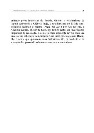 J. Herculano Pires – Concepção Existencial de Deus 36
minado pelos interesses do Estado. Ontem, o totalitarismo da
Igreja sufocando a Ciência; hoje, o totalitarismo do Estado anti-
religioso fazendo o mesmo. Presa por ter e por não ter cão, a
Ciência avança, apesar de tudo, nos rumos certos da investigação
imparcial da realidade. E a inteligência imanente revela cada vez
mais a sua sabedoria sem limites. Que inteligência é essa? Dêem-
lhe o nome que quiserem, mas historicamente, na tradição e no
coração dos povos de todo o mundo ela se chama Deus.
 