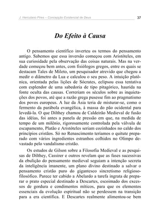J. Herculano Pires – Concepção Existencial de Deus 37
Do Efeito à Causa
O pensamento científico inverteu os termos do pensamento
antigo. Sabemos que essa inversão começou com Aristóteles, em
sua curiosidade pela observação das coisas naturais. Mas na ver-
dade começou bem antes, com fisiólogos gregos, entre os quais se
destacam Tales de Mileto, um pesquisador atrevido que chegou a
medir o diâmetro da Lua e calculou o seu peso. A intuição platô-
nica, orientada pelas lições de Sócrates, eclipsou essa tentativa
com esplendor de uma sabedoria de tipo pitagórico, haurida na
fonte oculta das causas. Correriam os séculos sobre as inquieta-
ções dos povos, até que a razão grega pusesse fim ao pragmatismo
dos povos europeus. A luz da Ásia teria de misturar-se, como o
fermento da parábola evangélica, à massa do pão ocidental para
levedá-la. O que Dilthey chamou de Caldeirão Medieval de fusão
das idéias, foi antes a panela de pressão em que, na medida de
tempo de um milênio, rigorosamente controlada pela válvula de
escapamento, Platão e Aristóteles seriam cozinhados no caldo dos
princípios cristãos. Só no Renascimento teríamos o quitute prepa-
rado com vários ingredientes estranhos colhidos no Olimpo de-
vastado pelo vandalismo cristão.
Os estudos de Gilson sobre a Filosofia Medieval e as pesqui-
sas de Dilthey, Cassirer e outros revelam que as fases sucessivas
da ebulição do pensamento medieval seguiam a intenção secreta
da inteligência imanente, um plano divino destinado a salvar o
pensamento cristão puro do gigantesco sincretismo religioso-
filosófico. Parece ter cabido a Abelardo a tarefa ingrata de prepa-
rar o prato especial destinado a Descartes, escoimado dos exces-
sos de gordura e condimentos míticos, para que os elementos
essenciais da evolução espiritual não se perdessem na transição
para a era científica. E Descartes realmente alimentou-se bem
 