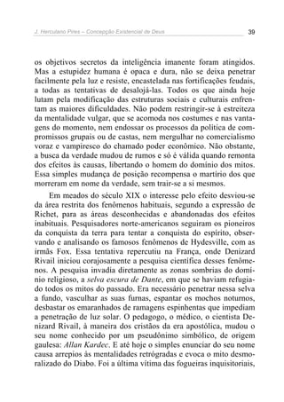 J. Herculano Pires – Concepção Existencial de Deus 39
os objetivos secretos da inteligência imanente foram atingidos.
Mas a estupidez humana é opaca e dura, não se deixa penetrar
facilmente pela luz e resiste, encastelada nas fortificações feudais,
a todas as tentativas de desalojá-las. Todos os que ainda hoje
lutam pela modificação das estruturas sociais e culturais enfren-
tam as maiores dificuldades. Não podem restringir-se à estreiteza
da mentalidade vulgar, que se acomoda nos costumes e nas vanta-
gens do momento, nem endossar os processos da política de com-
promissos grupais ou de castas, nem mergulhar no comercialismo
voraz e vampiresco do chamado poder econômico. Não obstante,
a busca da verdade mudou de rumos e só é válida quando remonta
dos efeitos às causas, libertando o homem do domínio dos mitos.
Essa simples mudança de posição recompensa o martírio dos que
morreram em nome da verdade, sem trair-se a si mesmos.
Em meados do século XIX o interesse pelo efeito desviou-se
da área restrita dos fenômenos habituais, segundo a expressão de
Richet, para as áreas desconhecidas e abandonadas dos efeitos
inabituais. Pesquisadores norte-americanos seguiram os pioneiros
da conquista da terra para tentar a conquista do espírito, obser-
vando e analisando os famosos fenômenos de Hydesville, com as
irmãs Fox. Essa tentativa repercutiu na França, onde Denizard
Rivail iniciou corajosamente a pesquisa científica desses fenôme-
nos. A pesquisa invadia diretamente as zonas sombrias do domí-
nio religioso, a selva escura de Dante, em que se haviam refugia-
do todos os mitos do passado. Era necessário penetrar nessa selva
a fundo, vasculhar as suas furnas, espantar os mochos noturnos,
desbastar os emaranhados de ramagens espinhentas que impediam
a penetração de luz solar. O pedagogo, o médico, o cientista De-
nizard Rivail, à maneira dos cristãos da era apostólica, mudou o
seu nome conhecido por um pseudônimo simbólico, de origem
gaulesa: Allan Kardec. E até hoje o simples enunciar do seu nome
causa arrepios às mentalidades retrógradas e evoca o mito desmo-
ralizado do Diabo. Foi a última vítima das fogueiras inquisitoriais,
 