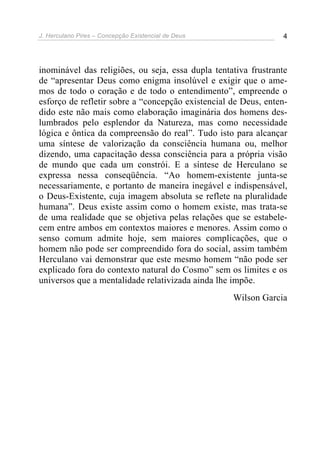 J. Herculano Pires – Concepção Existencial de Deus 4
inominável das religiões, ou seja, essa dupla tentativa frustrante
de “apresentar Deus como enigma insolúvel e exigir que o ame-
mos de todo o coração e de todo o entendimento”, empreende o
esforço de refletir sobre a “concepção existencial de Deus, enten-
dido este não mais como elaboração imaginária dos homens des-
lumbrados pelo esplendor da Natureza, mas como necessidade
lógica e ôntica da compreensão do real”. Tudo isto para alcançar
uma síntese de valorização da consciência humana ou, melhor
dizendo, uma capacitação dessa consciência para a própria visão
de mundo que cada um constrói. E a síntese de Herculano se
expressa nessa conseqüência. “Ao homem-existente junta-se
necessariamente, e portanto de maneira inegável e indispensável,
o Deus-Existente, cuja imagem absoluta se reflete na pluralidade
humana”. Deus existe assim como o homem existe, mas trata-se
de uma realidade que se objetiva pelas relações que se estabele-
cem entre ambos em contextos maiores e menores. Assim como o
senso comum admite hoje, sem maiores complicações, que o
homem não pode ser compreendido fora do social, assim também
Herculano vai demonstrar que este mesmo homem “não pode ser
explicado fora do contexto natural do Cosmo” sem os limites e os
universos que a mentalidade relativizada ainda lhe impõe.
Wilson Garcia
 