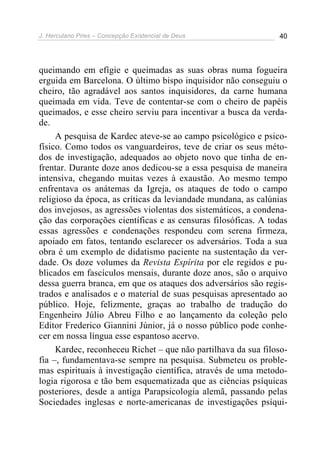 J. Herculano Pires – Concepção Existencial de Deus 40
queimando em efígie e queimadas as suas obras numa fogueira
erguida em Barcelona. O último bispo inquisidor não conseguiu o
cheiro, tão agradável aos santos inquisidores, da carne humana
queimada em vida. Teve de contentar-se com o cheiro de papéis
queimados, e esse cheiro serviu para incentivar a busca da verda-
de.
A pesquisa de Kardec ateve-se ao campo psicológico e psico-
físico. Como todos os vanguardeiros, teve de criar os seus méto-
dos de investigação, adequados ao objeto novo que tinha de en-
frentar. Durante doze anos dedicou-se a essa pesquisa de maneira
intensiva, chegando muitas vezes à exaustão. Ao mesmo tempo
enfrentava os anátemas da Igreja, os ataques de todo o campo
religioso da época, as críticas da leviandade mundana, as calúnias
dos invejosos, as agressões violentas dos sistemáticos, a condena-
ção das corporações científicas e as censuras filosóficas. A todas
essas agressões e condenações respondeu com serena firmeza,
apoiado em fatos, tentando esclarecer os adversários. Toda a sua
obra é um exemplo de didatismo paciente na sustentação da ver-
dade. Os doze volumes da Revista Espírita por ele regidos e pu-
blicados em fascículos mensais, durante doze anos, são o arquivo
dessa guerra branca, em que os ataques dos adversários são regis-
trados e analisados e o material de suas pesquisas apresentado ao
público. Hoje, felizmente, graças ao trabalho de tradução do
Engenheiro Júlio Abreu Filho e ao lançamento da coleção pelo
Editor Frederico Giannini Júnior, já o nosso público pode conhe-
cer em nossa língua esse espantoso acervo.
Kardec, reconheceu Richet – que não partilhava da sua filoso-
fia –, fundamentava-se sempre na pesquisa. Submeteu os proble-
mas espirituais à investigação científica, através de uma metodo-
logia rigorosa e tão bem esquematizada que as ciências psíquicas
posteriores, desde a antiga Parapsicologia alemã, passando pelas
Sociedades inglesas e norte-americanas de investigações psíqui-
 
