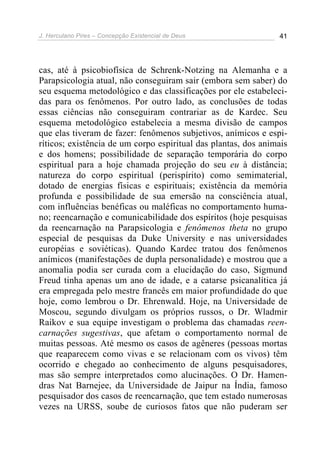 J. Herculano Pires – Concepção Existencial de Deus 41
cas, até à psicobiofísica de Schrenk-Notzing na Alemanha e a
Parapsicologia atual, não conseguiram sair (embora sem saber) do
seu esquema metodológico e das classificações por ele estabeleci-
das para os fenômenos. Por outro lado, as conclusões de todas
essas ciências não conseguiram contrariar as de Kardec. Seu
esquema metodológico estabelecia a mesma divisão de campos
que elas tiveram de fazer: fenômenos subjetivos, anímicos e espi-
ríticos; existência de um corpo espiritual das plantas, dos animais
e dos homens; possibilidade de separação temporária do corpo
espiritual para a hoje chamada projeção do seu eu à distância;
natureza do corpo espiritual (perispírito) como semimaterial,
dotado de energias físicas e espirituais; existência da memória
profunda e possibilidade de sua emersão na consciência atual,
com influências benéficas ou maléficas no comportamento huma-
no; reencarnação e comunicabilidade dos espíritos (hoje pesquisas
da reencarnação na Parapsicologia e fenômenos theta no grupo
especial de pesquisas da Duke University e nas universidades
européias e soviéticas). Quando Kardec tratou dos fenômenos
anímicos (manifestações de dupla personalidade) e mostrou que a
anomalia podia ser curada com a elucidação do caso, Sigmund
Freud tinha apenas um ano de idade, e a catarse psicanalítica já
era empregada pelo mestre francês em maior profundidade do que
hoje, como lembrou o Dr. Ehrenwald. Hoje, na Universidade de
Moscou, segundo divulgam os próprios russos, o Dr. Wladmir
Raikov e sua equipe investigam o problema das chamadas reen-
carnações sugestivas, que afetam o comportamento normal de
muitas pessoas. Até mesmo os casos de agêneres (pessoas mortas
que reaparecem como vivas e se relacionam com os vivos) têm
ocorrido e chegado ao conhecimento de alguns pesquisadores,
mas são sempre interpretados como alucinações. O Dr. Hamen-
dras Nat Barnejee, da Universidade de Jaipur na Índia, famoso
pesquisador dos casos de reencarnação, que tem estado numerosas
vezes na URSS, soube de curiosos fatos que não puderam ser
 
