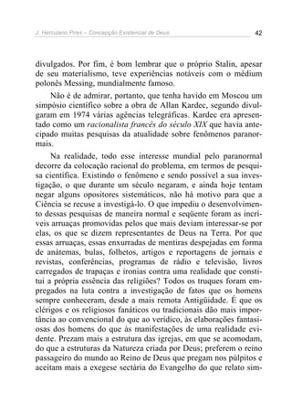 J. Herculano Pires – Concepção Existencial de Deus 42
divulgados. Por fim, é bom lembrar que o próprio Stalin, apesar
de seu materialismo, teve experiências notáveis com o médium
polonês Messing, mundialmente famoso.
Não é de admirar, portanto, que tenha havido em Moscou um
simpósio científico sobre a obra de Allan Kardec, segundo divul-
garam em 1974 várias agências telegráficas. Kardec era apresen-
tado como um racionalista francês do século XIX que havia ante-
cipado muitas pesquisas da atualidade sobre fenômenos paranor-
mais.
Na realidade, todo esse interesse mundial pelo paranormal
decorre da colocação racional do problema, em termos de pesqui-
sa científica. Existindo o fenômeno e sendo possível a sua inves-
tigação, o que durante um século negaram, e ainda hoje tentam
negar alguns opositores sistemáticos, não há motivo para que a
Ciência se recuse a investigá-lo. O que impediu o desenvolvimen-
to dessas pesquisas de maneira normal e seqüente foram as incrí-
veis arruaças promovidas pelos que mais deviam interessar-se por
elas, os que se dizem representantes de Deus na Terra. Por que
essas arruaças, essas enxurradas de mentiras despejadas em forma
de anátemas, bulas, folhetos, artigos e reportagens de jornais e
revistas, conferências, programas de rádio e televisão, livros
carregados de trapaças e ironias contra uma realidade que consti-
tui a própria essência das religiões? Todos os truques foram em-
pregados na luta contra a investigação de fatos que os homens
sempre conheceram, desde a mais remota Antigüidade. É que os
clérigos e os religiosos fanáticos ou tradicionais dão mais impor-
tância ao convencional do que ao verídico, às elaborações fantasi-
osas dos homens do que às manifestações de uma realidade evi-
dente. Prezam mais a estrutura das igrejas, em que se acomodam,
do que a estruturas da Natureza criada por Deus; preferem o reino
passageiro do mundo ao Reino de Deus que pregam nos púlpitos e
aceitam mais a exegese sectária do Evangelho do que relato sim-
 