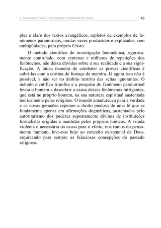 J. Herculano Pires – Concepção Existencial de Deus 43
ples e claro dos textos evangélicos, repletos de exemplos de fe-
nômenos paranormais, muitas vezes produzidos e explicados, sem
ambigüidades, pelo próprio Cristo.
O método científico de investigação fenomênica, rigorosa-
mente controlado, com centenas e milhares de repetições dos
fenômenos, não deixa dúvidas sobre a sua realidade e a sua signi-
ficação. A única maneira de combater as provas científicas é
cobri-las com a cortina de fumaça da mentira. Já agora isso não é
possível, a não ser no âmbito restrito das seitas ignorantes. O
método científico triunfou e a pesquisa do fenômeno paranormal
levou o homem a descobrir a causa desses fenômenos intrigantes,
que está no próprio homem, na sua natureza espiritual sustentada
teoricamente pelas religiões. O mundo amadureceu para a verdade
e as novas gerações rejeitam a ilusão piedosa de uma fé que se
fundamenta apenas em afirmações dogmáticas, sustentadas pelo
autoritarismo dos poderes supostamente divinos de instituições
formalistas erigidas e mantidas pelos próprios homens. A virada
violenta e necessária da causa para o efeito, nos rumos do pensa-
mento humano, leva-nos hoje ao conceito existencial de Deus,
arquivando para sempre as falaciosas concepções do passado
religioso.
 