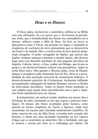 J. Herculano Pires – Concepção Existencial de Deus 44
Deus e os Deuses
O Deus judeu, exclusivista e autoritário, definiu-se na Bíblia
com esta afirmação: Eu sou aquele que é. Os homens já percebi-
am, então, que a multiplicidade dos deuses era contraditória em si
mesma, militava contra a idéia de Deus. Se Iavé ou Jeová se
apresentava como o Único, sua posição era lógica e respondia às
exigências de coerência do novo pensamento que se desenvolvia
em Israel e no mundo. Mas o exclusivismo de Iavé parecia dema-
siado arrogante. O poder esmagador de Júpiter, que através das
legiões romanas ameaçava dominar o mundo inteiro, não deixava
lugar para esse deusinho petulante de uma pequena província do
Império. Caberia, talvez, a Zeus, senhor do Olimpo, que levara os
gregos a um desenvolvimento cultural sem precedentes, impor-se
como Deus único. Mas quando o Messias judeu, Jesus de Nazaré,
adoçou a arrogância judia chamando Iavé de Pai, abriu-se a possi-
bilidade de uma aceitação universal do monoteísmo hebraico. O
desenvolvimento posterior do Cristianismo, facilmente infiltrado
nas populações subjugadas do Império Romano, provou a eficácia
da intervenção messiânica. Todos os deuses foram perdendo os
seus adeptos para aquele Deus desconhecido com o qual o Após-
tolo Paulo identificara Iavé em Atenas.
Kerchensteiner, em notável estudo, analisou em nossos dias a
fisiologia do mito, mostrando as leis que regem o processo mito-
lógico. Os deuses não foram inventados pelos homens, como
querem as teorias simplórias de Taylor e Spencer, ainda hoje
sustentadas até mesmo pelo chamado materialismo científico. Os
mitos nascem do seio da Mãe-Terra, evocados pelo coração dos
homens, e sobem aos céus escalando montanhas ou nos vapores
d’água que se acumulam na atmosfera. Daí a facilidade com que
se tomava a nuvem por Juno ou o relâmpago por Júpiter. Da
 