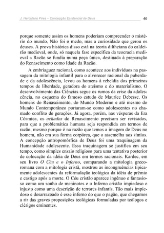 J. Herculano Pires – Concepção Existencial de Deus 46
porque somente assim os homens poderiam compreender o misté-
rio do mundo. Não foi o medo, mas a curiosidade que gerou os
deuses. A prova histórica disso está na teoria diltheiana do caldei-
rão medieval, onde, só naquela fase específica da teocracia medi-
eval a Razão se fundia numa peça única, destinada à preparação
do Renascimento como Idade da Razão.
A embriaguez racional, como acontece aos indivíduos na pas-
sagem da mitologia infantil para o alvorecer racional da puberda-
de e da adolescência, levou os homens à rebeldia dos primeiros
tempos de liberdade, geradora do ateísmo e do materialismo. O
desenvolvimento das Ciências segue os rumos da crise da adoles-
cência, no esquema do famoso estudo de Maurice Debesse. Os
homens do Renascimento, do Mundo Moderno e até mesmo do
Mundo Contemporâneo portaram-se como adolescentes no cha-
mado conflito de gerações. Já agora, porém, nas vésperas da Era
Cósmica, os achados do Renascimento precisam ser revisados,
para que a problemática humana seja respondida em termos de
razão; mesmo porque é na razão que temos a imagem de Deus no
homem, não em sua forma corpórea, que o assemelha aos símios.
A concepção antropomórfica de Deus foi uma traquinagem da
Humanidade adolescente. Essa traquinagem se justifica em seu
tempo, como simples ensaio religioso para uma tentativa posterior
de colocação da idéia de Deus em termos racionais. Kardec, em
seu livro O Céu e o Inferno, comparando a mitologia greco-
romana com a mitologia cristã, mostrou as incongruências tipica-
mente adolescentes da reformulação teológica da idéia de prêmio
e castigo após a morte. O Céu cristão aparece ingênuo e fantasio-
so como um sonho de meninotes e o Inferno cristão impiedoso e
injusto como uma descrição de terrores infantis. Tão mais impie-
doso e desarrazoado é esse inferno do que o pagão, que chegamos
a rir das graves proposições teológicas formuladas por teólogos e
clérigos eminentes.
 