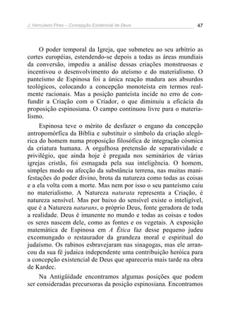 J. Herculano Pires – Concepção Existencial de Deus 47
O poder temporal da Igreja, que submeteu ao seu arbítrio as
cortes européias, estendendo-se depois a todas as áreas mundiais
da conversão, impediu a análise dessas criações monstruosas e
incentivou o desenvolvimento do ateísmo e do materialismo. O
panteísmo de Espinosa foi a única reação madura aos absurdos
teológicos, colocando a concepção monoteísta em termos real-
mente racionais. Mas a posição panteísta incide no erro de con-
fundir a Criação com o Criador, o que diminuiu a eficácia da
proposição espinosiana. O campo continuou livre para o materia-
lismo.
Espinosa teve o mérito de desfazer o engano da concepção
antropomórfica da Bíblia e substituir o símbolo da criação alegó-
rica do homem numa proposição filosófica de integração cósmica
da criatura humana. A orgulhosa pretensão de separatividade e
privilégio, que ainda hoje é pregada nos seminários de várias
igrejas cristãs, foi esmagada pela sua inteligência. O homem,
simples modo ou afecção da substância terrena, nas muitas mani-
festações do poder divino, brota da natureza como todas as coisas
e a ela volta com a morte. Mas nem por isso o seu panteísmo caiu
no materialismo. A Natureza naturata representa a Criação, é
natureza sensível. Mas por baixo do sensível existe o inteligível,
que é a Natureza naturans, o próprio Deus, fonte geradora de toda
a realidade. Deus é imanente no mundo e todas as coisas e todos
os seres nascem dele, como as fontes e os vegetais. A exposição
matemática de Espinosa em A Ética faz desse pequeno judeu
excomungado o restaurador da grandeza moral e espiritual do
judaísmo. Os rabinos esbravejaram nas sinagogas, mas ele arran-
cou da sua fé judaica independente uma contribuição heróica para
a concepção existencial de Deus que apareceria mais tarde na obra
de Kardec.
Na Antigüidade encontramos algumas posições que podem
ser consideradas precursoras da posição espinosiana. Encontramos
 