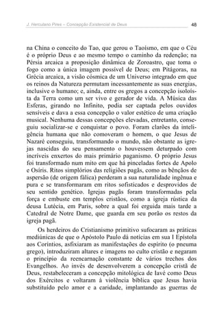 J. Herculano Pires – Concepção Existencial de Deus 48
na China o conceito do Tao, que gerou o Taoísmo, em que o Céu
é o próprio Deus e ao mesmo tempo o caminho da redenção; na
Pérsia arcaica a proposição dinâmica de Zoroastro, que toma o
fogo como a única imagem possível de Deus; em Pitágoras, na
Grécia arcaica, a visão cósmica de um Universo integrado em que
os reinos da Natureza permutam incessantemente as suas energias,
inclusive o humano; e, ainda, entre os gregos a concepção isoloís-
ta da Terra como um ser vivo e gerador de vida. A Música das
Esferas, girando no Infinito, podia ser captada pelos ouvidos
sensíveis e dava a essa concepção o valor estético de uma criação
musical. Nenhuma dessas concepções elevadas, entretanto, conse-
guiu socializar-se e conquistar o povo. Foram clarões da inteli-
gência humana que não comoveram o homem, o que Jesus de
Nazaré conseguiu, transformando o mundo, não obstante as igre-
jas nascidas do seu pensamento o houvessem deturpado com
incríveis enxertos do mais primário paganismo. O próprio Jesus
foi transformado num mito em que há pinceladas fortes de Apolo
e Osíris. Ritos simplórios das religiões pagãs, como as bênçãos de
aspersão (de origem fálica) perderam a sua naturalidade ingênua e
pura e se transformaram em ritos sofisticados e desprovidos de
seu sentido genético. Igrejas pagãs foram transformadas pela
força e embuste em templos cristãos, como a igreja rústica da
deusa Lutécia, em Paris, sobre a qual foi erguida mais tarde a
Catedral de Notre Dame, que guarda em seu porão os restos da
igreja pagã.
Os herdeiros do Cristianismo primitivo sufocaram as práticas
mediúnicas de que o Apóstolo Paulo dá notícias em sua I Epístola
aos Coríntios, asfixiaram as manifestações do espírito (o pneuma
grego), introduziram altares e imagens no culto cristão e negaram
o princípio da reencarnação constante de vários trechos dos
Evangelhos. Ao invés de desenvolverem a concepção cristã de
Deus, restabeleceram a concepção mitológica de Iavé como Deus
dos Exércitos e voltaram à violência bíblica que Jesus havia
substituído pelo amor e a caridade, implantando as guerras de
 