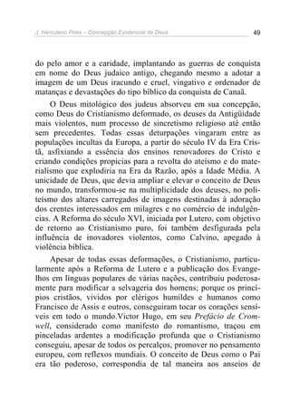 J. Herculano Pires – Concepção Existencial de Deus 49
do pelo amor e a caridade, implantando as guerras de conquista
em nome do Deus judaico antigo, chegando mesmo a adotar a
imagem de um Deus iracundo e cruel, vingativo e ordenador de
matanças e devastações do tipo bíblico da conquista de Canaã.
O Deus mitológico dos judeus absorveu em sua concepção,
como Deus do Cristianismo deformado, os deuses da Antigüidade
mais violentos, num processo de sincretismo religioso até então
sem precedentes. Todas essas deturpações vingaram entre as
populações incultas da Europa, a partir do século IV da Era Cris-
tã, asfixiando a essência dos ensinos renovadores do Cristo e
criando condições propícias para a revolta do ateísmo e do mate-
rialismo que explodiria na Era da Razão, após a Idade Média. A
unicidade de Deus, que devia ampliar e elevar o conceito de Deus
no mundo, transformou-se na multiplicidade dos deuses, no poli-
teísmo dos altares carregados de imagens destinadas à adoração
dos crentes interessados em milagres e no comércio de indulgên-
cias. A Reforma do século XVI, iniciada por Lutero, com objetivo
de retorno ao Cristianismo puro, foi também desfigurada pela
influência de inovadores violentos, como Calvino, apegado à
violência bíblica.
Apesar de todas essas deformações, o Cristianismo, particu-
larmente após a Reforma de Lutero e a publicação dos Evange-
lhos em línguas populares de várias nações, contribuiu poderosa-
mente para modificar a selvageria dos homens; porque os princí-
pios cristãos, vividos por clérigos humildes e humanos como
Francisco de Assis e outros, conseguiram tocar os corações sensí-
veis em todo o mundo.Victor Hugo, em seu Prefácio de Crom-
well, considerado como manifesto do romantismo, traçou em
pinceladas ardentes a modificação profunda que o Cristianismo
conseguiu, apesar de todos os percalços, promover no pensamento
europeu, com reflexos mundiais. O conceito de Deus como o Pai
era tão poderoso, correspondia de tal maneira aos anseios de
 