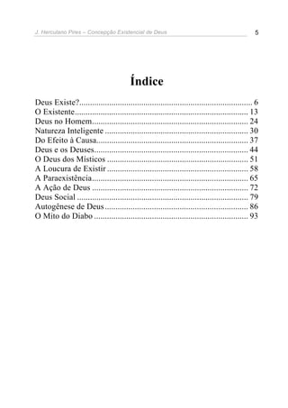 J. Herculano Pires – Concepção Existencial de Deus 5
Índice
Deus Existe?................................................................................. 6
O Existente................................................................................. 13
Deus no Homem......................................................................... 24
Natureza Inteligente ................................................................... 30
Do Efeito à Causa....................................................................... 37
Deus e os Deuses........................................................................ 44
O Deus dos Místicos .................................................................. 51
A Loucura de Existir .................................................................. 58
A Paraexistência......................................................................... 65
A Ação de Deus ......................................................................... 72
Deus Social ................................................................................ 79
Autogênese de Deus................................................................... 86
O Mito do Diabo ........................................................................ 93
 