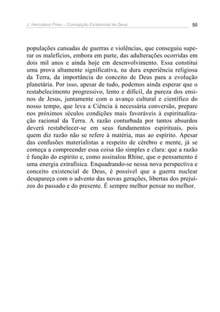 J. Herculano Pires – Concepção Existencial de Deus 50
populações cansadas de guerras e violências, que conseguiu supe-
rar os malefícios, embora em parte, das adulterações ocorridas em
dois mil anos e ainda hoje em desenvolvimento. Essa constitui
uma prova altamente significativa, na dura experiência religiosa
da Terra, da importância do conceito de Deus para a evolução
planetária. Por isso, apesar de tudo, podemos ainda esperar que o
restabelecimento progressivo, lento e difícil, da pureza dos ensi-
nos de Jesus, juntamente com o avanço cultural e científico do
nosso tempo, que leva a Ciência à necessária conversão, prepare
nos próximos séculos condições mais favoráveis à espiritualiza-
ção racional da Terra. A razão conturbada por tantos absurdos
deverá restabelecer-se em seus fundamentos espirituais, pois
quem diz razão não se refere à matéria, mas ao espírito. Apesar
das confusões materialistas a respeito de cérebro e mente, já se
começa a compreender essa coisa tão simples e clara: que a razão
é função do espírito e, como assinalou Rhine, que o pensamento é
uma energia extrafísica. Enquadrando-se nessa nova perspectiva e
conceito existencial de Deus, é possível que a guerra nuclear
desapareça com o advento das novas gerações, libertas dos prejuí-
zos do passado e do presente. É sempre melhor pensar no melhor.
 