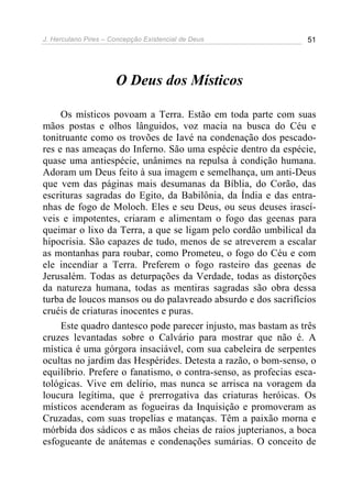 J. Herculano Pires – Concepção Existencial de Deus 51
O Deus dos Místicos
Os místicos povoam a Terra. Estão em toda parte com suas
mãos postas e olhos lânguidos, voz macia na busca do Céu e
tonitruante como os trovões de Iavé na condenação dos pescado-
res e nas ameaças do Inferno. São uma espécie dentro da espécie,
quase uma antiespécie, unânimes na repulsa à condição humana.
Adoram um Deus feito à sua imagem e semelhança, um anti-Deus
que vem das páginas mais desumanas da Bíblia, do Corão, das
escrituras sagradas do Egito, da Babilônia, da Índia e das entra-
nhas de fogo de Moloch. Eles e seu Deus, ou seus deuses irascí-
veis e impotentes, criaram e alimentam o fogo das geenas para
queimar o lixo da Terra, a que se ligam pelo cordão umbilical da
hipocrisia. São capazes de tudo, menos de se atreverem a escalar
as montanhas para roubar, como Prometeu, o fogo do Céu e com
ele incendiar a Terra. Preferem o fogo rasteiro das geenas de
Jerusalém. Todas as deturpações da Verdade, todas as distorções
da natureza humana, todas as mentiras sagradas são obra dessa
turba de loucos mansos ou do palavreado absurdo e dos sacrifícios
cruéis de criaturas inocentes e puras.
Este quadro dantesco pode parecer injusto, mas bastam as três
cruzes levantadas sobre o Calvário para mostrar que não é. A
mística é uma górgora insaciável, com sua cabeleira de serpentes
ocultas no jardim das Hespérides. Detesta a razão, o bom-senso, o
equilíbrio. Prefere o fanatismo, o contra-senso, as profecias esca-
tológicas. Vive em delírio, mas nunca se arrisca na voragem da
loucura legítima, que é prerrogativa das criaturas heróicas. Os
místicos acenderam as fogueiras da Inquisição e promoveram as
Cruzadas, com suas tropelias e matanças. Têm a paixão morna e
mórbida dos sádicos e as mãos cheias de raios jupterianos, a boca
esfogueante de anátemas e condenações sumárias. O conceito de
 