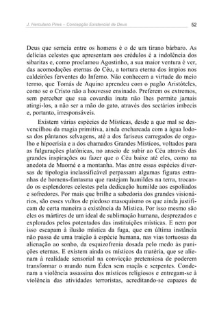 J. Herculano Pires – Concepção Existencial de Deus 52
Deus que semeia entre os homens é o de um tirano bárbaro. As
delícias celestes que apresentam aos crédulos é a indolência dos
sibaritas e, como proclamou Agostinho, a sua maior ventura é ver,
das acomodações eternas do Céu, a tortura eterna dos ímpios nos
caldeirões ferventes do Inferno. Não conhecem a virtude do meio
termo, que Tomás de Aquino aprendeu com o pagão Aristóteles,
como se o Cristo não a houvesse ensinado. Preferem os extremos,
sem perceber que sua covardia inata não lhes permite jamais
atingi-los, a não ser a mão do gato, através dos sectários imbecis
e, portanto, irresponsáveis.
Existem várias espécies de Místicas, desde a que mal se des-
vencilhou da magia primitiva, ainda encharcada com a água lodo-
sa dos pântanos selvagens, até a dos fariseus carregados de orgu-
lho e hipocrisia e a dos chamados Grandes Místicos, voltados para
as fulgurações platônicas, no anseio de subir ao Céu através das
grandes inspirações ou fazer que o Céu baixe até eles, como na
anedota de Maomé e a montanha. Mas entre essas espécies diver-
sas de tipologia inclassificável perpassam algumas figuras estra-
nhas de homens-fantasma que rastejam humildes na terra, trocan-
do os esplendores celestes pela dedicação humilde aos espoliados
e sofredores. Por mais que brilhe a sabedoria dos grandes visioná-
rios, são esses vultos de piedoso masoquismo os que ainda justifi-
cam de certa maneira a existência da Mística. Por isso mesmo são
eles os mártires de um ideal de sublimação humana, desprezados e
explorados pelos potentados das instituições místicas. E nem por
isso escapam à ilusão mística da fuga, que em última instância
não passa de uma traição à espécie humana, nas vias tortuosas da
alienação ao sonho, da esquizofrenia dosada pelo medo às puni-
ções eternas. E existem ainda os místicos da matéria, que se alie-
nam à realidade sensorial na convicção pretensiosa de poderem
transformar o mundo num Éden sem maçãs e serpentes. Conde-
nam a violência assassina dos místicos religiosos e entregam-se à
violência das atividades terroristas, acreditando-se capazes de
 