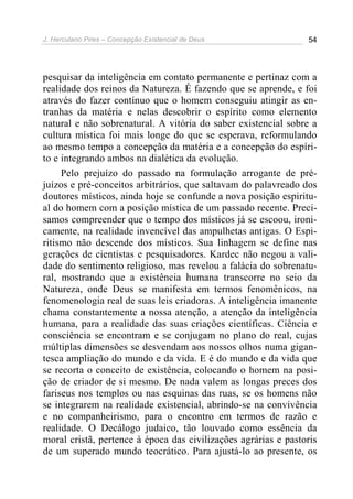 J. Herculano Pires – Concepção Existencial de Deus 54
pesquisar da inteligência em contato permanente e pertinaz com a
realidade dos reinos da Natureza. É fazendo que se aprende, e foi
através do fazer contínuo que o homem conseguiu atingir as en-
tranhas da matéria e nelas descobrir o espírito como elemento
natural e não sobrenatural. A vitória do saber existencial sobre a
cultura mística foi mais longe do que se esperava, reformulando
ao mesmo tempo a concepção da matéria e a concepção do espíri-
to e integrando ambos na dialética da evolução.
Pelo prejuízo do passado na formulação arrogante de pré-
juízos e pré-conceitos arbitrários, que saltavam do palavreado dos
doutores místicos, ainda hoje se confunde a nova posição espiritu-
al do homem com a posição mística de um passado recente. Preci-
samos compreender que o tempo dos místicos já se escoou, ironi-
camente, na realidade invencível das ampulhetas antigas. O Espi-
ritismo não descende dos místicos. Sua linhagem se define nas
gerações de cientistas e pesquisadores. Kardec não negou a vali-
dade do sentimento religioso, mas revelou a falácia do sobrenatu-
ral, mostrando que a existência humana transcorre no seio da
Natureza, onde Deus se manifesta em termos fenomênicos, na
fenomenologia real de suas leis criadoras. A inteligência imanente
chama constantemente a nossa atenção, a atenção da inteligência
humana, para a realidade das suas criações científicas. Ciência e
consciência se encontram e se conjugam no plano do real, cujas
múltiplas dimensões se desvendam aos nossos olhos numa gigan-
tesca ampliação do mundo e da vida. E é do mundo e da vida que
se recorta o conceito de existência, colocando o homem na posi-
ção de criador de si mesmo. De nada valem as longas preces dos
fariseus nos templos ou nas esquinas das ruas, se os homens não
se integrarem na realidade existencial, abrindo-se na convivência
e no companheirismo, para o encontro em termos de razão e
realidade. O Decálogo judaico, tão louvado como essência da
moral cristã, pertence à época das civilizações agrárias e pastoris
de um superado mundo teocrático. Para ajustá-lo ao presente, os
 