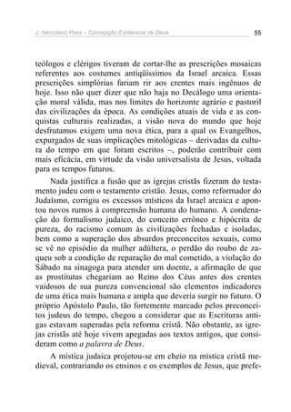 J. Herculano Pires – Concepção Existencial de Deus 55
teólogos e clérigos tiveram de cortar-lhe as prescrições mosaicas
referentes aos costumes antiqüíssimos da Israel arcaica. Essas
prescrições simplórias fariam rir aos crentes mais ingênuos de
hoje. Isso não quer dizer que não haja no Decálogo uma orienta-
ção moral válida, mas nos limites do horizonte agrário e pastoril
das civilizações da época. As condições atuais de vida e as con-
quistas culturais realizadas, a visão nova do mundo que hoje
desfrutamos exigem uma nova ética, para a qual os Evangelhos,
expurgados de suas implicações mitológicas – derivadas da cultu-
ra do tempo em que foram escritos –, poderão contribuir com
mais eficácia, em virtude da visão universalista de Jesus, voltada
para os tempos futuros.
Nada justifica a fusão que as igrejas cristãs fizeram do testa-
mento judeu com o testamento cristão. Jesus, como reformador do
Judaísmo, corrigiu os excessos místicos da Israel arcaica e apon-
tou novos rumos à compreensão humana do humano. A condena-
ção do formalismo judaico, do conceito errôneo e hipócrita de
pureza, do racismo comum às civilizações fechadas e isoladas,
bem como a superação dos absurdos preconceitos sexuais, como
se vê no episódio da mulher adúltera, o perdão do roubo de za-
queu sob a condição de reparação do mal cometido, a violação do
Sábado na sinagoga para atender um doente, a afirmação de que
as prostitutas chegariam ao Reino dos Céus antes dos crentes
vaidosos de sua pureza convencional são elementos indicadores
de uma ética mais humana e ampla que deveria surgir no futuro. O
próprio Apóstolo Paulo, tão fortemente marcado pelos preconcei-
tos judeus do tempo, chegou a considerar que as Escrituras anti-
gas estavam superadas pela reforma cristã. Não obstante, as igre-
jas cristãs até hoje vivem apegadas aos textos antigos, que consi-
deram como a palavra de Deus.
A mística judaica projetou-se em cheio na mística cristã me-
dieval, contrariando os ensinos e os exemplos de Jesus, que prefe-
 