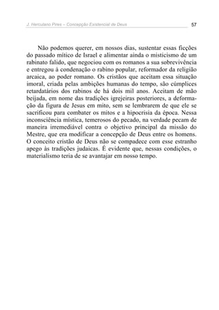 J. Herculano Pires – Concepção Existencial de Deus 57
Não podemos querer, em nossos dias, sustentar essas ficções
do passado mítico de Israel e alimentar ainda o misticismo de um
rabinato falido, que negociou com os romanos a sua sobrevivência
e entregou à condenação o rabino popular, reformador da religião
arcaica, ao poder romano. Os cristãos que aceitam essa situação
imoral, criada pelas ambições humanas do tempo, são cúmplices
retardatários dos rabinos de há dois mil anos. Aceitam de mão
beijada, em nome das tradições igrejeiras posteriores, a deforma-
ção da figura de Jesus em mito, sem se lembrarem de que ele se
sacrificou para combater os mitos e a hipocrisia da época. Nessa
inconsciência mística, temerosos do pecado, na verdade pecam de
maneira irremediável contra o objetivo principal da missão do
Mestre, que era modificar a concepção de Deus entre os homens.
O conceito cristão de Deus não se compadece com esse estranho
apego às tradições judaicas. É evidente que, nessas condições, o
materialismo teria de se avantajar em nosso tempo.
 