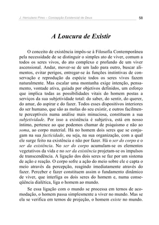 J. Herculano Pires – Concepção Existencial de Deus 58
A Loucura de Existir
O conceito de existência impôs-se à Filosofia Contemporânea
pela necessidade de se distinguir o simples ato de viver, comum a
todos os seres vivos, do ato complexo e profundo de um viver
ascensional. Andar, mover-se de um lado para outro, buscar ali-
mentos, evitar perigos, entregar-se às funções instintivas de con-
servação e reprodução da espécie todos os seres vivos fazem
naturalmente. Mas escalar uma montanha exige intenção, pensa-
mento, vontade ativa, guiada por objetivos definidos, um esforço
que implica todas as possibilidades vitais do homem postas a
serviços da sua subjetividade total: do saber, do sentir, do querer,
do amar, do aspirar e do fazer. Todos esses dispositivos interiores
do ser humano, que são as molas do seu existir, e outros facilmen-
te perceptíveis numa análise mais minuciosa, constituem a sua
subjetividade. Por isso a existência é subjetiva, está em nosso
íntimo, pertence ao que podemos chamar de psiquismo e não ao
soma, ao corpo material. Há no homem dois seres que se conju-
gam na sua facticidade, ou seja, na sua organização, com a qual
ele surge feito na existência e não por fazer. Há o ser do corpo e o
ser da existência. No ser do corpo acumulam-se os elementos
vegetativos da vida e no ser da existência projetam-se os impulsos
de transcendência. A ligação dos dois seres se faz por um sistema
de ação e reação. O corpo sofre a ação do meio sobre ele e capta o
meio através da percepção, reagindo imediatamente através do
fazer. Perceber e fazer constituem assim o fundamento dinâmico
de viver, que interliga os dois seres do homem e, numa conse-
qüência dialética, liga o homem ao mundo.
Se essa ligação com o mundo se processa em ternos de aco-
modação, o homem passa simplesmente a viver no mundo. Mas se
ela se verifica em ternos de projeção, o homem existe no mundo.
 