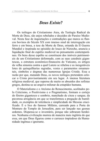 J. Herculano Pires – Concepção Existencial de Deus 6
Deus Existe?
Os teólogos do Cristianismo Ateu, da Teologia Radical da
Morte de Deus, são anjos rebelados e decaídos do Paraíso Medie-
val. Nesta fase de inquietações e contradições que marca os flan-
cos bovinos do Século XX com imenso sinal de interrogação em
ferro e em brasa, a tese da Morte de Deus, oriunda da II Guerra
Mundial e inspirada no episódio do louco de Nietzche, anuncia a
liquidação final do espólio medieval no pensamento contemporâ-
neo. Os bens desse espólio se constituem dos imóveis patrimoni-
ais de um Cristianismo deformado, com as suas catedrais gigan-
tescas, a estrutura econômico-financeira do Vaticano, os artigos
da velha simonia contra a qual Lutero se rebelou e os inesgotáveis
lotes de quinquilharias sagradas, vestes e paramentos ornamen-
tais, símbolos e dogmas das numerosas Igrejas Cristãs. Essa a
razão por que, matando Deus, os novos teólogos pretendem colo-
car o Cristo provisoriamente em seu lugar. A imensa literatura
religiosa medieval, que superou de muito os absurdos dos sofistas
gregos, destina-se ao arquivo milenar da estupidez humana.
O Materialismo e o Ateísmo do Renascimento, acolitados pe-
lo Ceticismo, o Positivismo e o Pragmatismo, formam o cortejo
do féretro gigantesco e sombrio, manchado de cinza e sangue, da
pavorosa arrogância em que se transformou a pregação de humil-
dade, os exemplos de tolerância e simplicidade do Messias cruci-
ficado. É o lixo do famoso Milênio, carreado para a Porta do
Monturo do Templo de Jerusalém, para ser lançado nas geenas
ardentes. Dispensa-se o inventário, porque não sobraram herdei-
ros. Nenhuma civilização morreu de maneira mais inglória do que
essa, em que Deus figurou como o carrasco impiedoso da Huma-
nidade ingênua e ignorante.
 