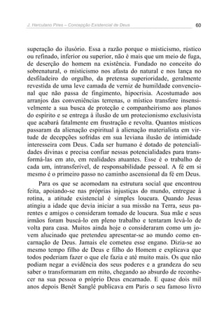 J. Herculano Pires – Concepção Existencial de Deus 60
superação do ilusório. Essa a razão porque o misticismo, rústico
ou refinado, inferior ou superior, não é mais que um meio de fuga,
de deserção do homem na existência. Fundado no conceito do
sobrenatural, o misticismo nos afasta do natural e nos lança no
desfiladeiro do orgulho, da pretensa superioridade, geralmente
revestida de uma leve camada de verniz de humildade convencio-
nal que não passa de fingimento, hipocrisia. Acostumado aos
arranjos das conveniências terrenas, o místico transfere insensi-
velmente a sua busca de proteção e companheirismo aos planos
do espírito e se entrega à ilusão de um protecionismo exclusivista
que acabará fatalmente em frustração e revolta. Quantos místicos
passaram da alienação espiritual à alienação materialista em vir-
tude de decepções sofridas em sua leviana ilusão de intimidade
interesseira com Deus. Cada ser humano é dotado de potenciali-
dades divinas e precisa confiar nessas potencialidades para trans-
formá-las em ato, em realidades atuantes. Esse é o trabalho de
cada um, intransferível, de responsabilidade pessoal. A fé em si
mesmo é o primeiro passo no caminho ascensional da fé em Deus.
Para os que se acomodam na estrutura social que encontrou
feita, apoiando-se nas próprias injustiças do mundo, entregue à
rotina, a atitude existencial é simples loucura. Quando Jesus
atingiu a idade que devia iniciar a sua missão na Terra, seus pa-
rentes e amigos o consideram tomado de loucura. Sua mãe e seus
irmãos foram buscá-lo em pleno trabalho e tentaram levá-lo de
volta para casa. Muitos ainda hoje o consideraram como um jo-
vem alucinado que pretendeu apresentar-se ao mundo como en-
carnação de Deus. Jamais ele cometeu esse engano. Dizia-se ao
mesmo tempo filho de Deus e filho do Homem e explicava que
todos poderiam fazer o que ele fazia e até muito mais. Os que não
podiam negar a evidência dos seus poderes e a grandeza do seu
saber o transformaram em mito, chegando ao absurdo de reconhe-
cer na sua pessoa o próprio Deus encarnado. E quase dois mil
anos depois Benét Sanglé publicava em Paris o seu famoso livro
 