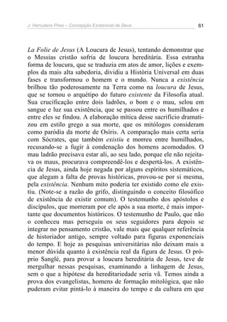 J. Herculano Pires – Concepção Existencial de Deus 61
La Folie de Jesus (A Loucura de Jesus), tentando demonstrar que
o Messias cristão sofria de loucura hereditária. Essa estranha
forma de loucura, que se traduzia em atos de amor, lições e exem-
plos da mais alta sabedoria, dividiu a História Universal em duas
fases e transformou o homem e o mundo. Nunca a existência
brilhou tão poderosamente na Terra como na loucura de Jesus,
que se tornou o arquétipo do futuro existente da Filosofia atual.
Sua crucificação entre dois ladrões, o bom e o mau, selou em
sangue e luz sua existência, que se passou entre os humilhados e
entre eles se findou. A elaboração mítica desse sacrifício dramati-
zou em estilo grego a sua morte, que os mitólogos consideram
como paródia da morte de Osíris. A comparação mais certa seria
com Sócrates, que também existiu e morreu entre humilhados,
recusando-se a fugir à condenação dos homens acomodados. O
mau ladrão precisava estar ali, ao seu lado, porque ele não rejeita-
va os maus, procurava compreendê-los e despertá-los. A existên-
cia de Jesus, ainda hoje negada por alguns espíritos sistemáticos,
que alegam a falta de provas históricas, provou-se por si mesma,
pela existência. Nenhum mito poderia ter existido como ele exis-
tiu. (Note-se a razão do grifo, distinguindo o conceito filosófico
de existência de existir comum). O testemunho dos apóstolos e
discípulos, que morreram por ele após a sua morte, é mais impor-
tante que documentos históricos. O testemunho de Paulo, que não
o conheceu mas perseguiu os seus seguidores para depois se
integrar no pensamento cristão, vale mais que qualquer referência
de historiador antigo, sempre voltado para figuras exponenciais
do tempo. E hoje as pesquisas universitárias não deixam mais a
menor dúvida quanto à existência real da figura de Jesus. O pró-
prio Sanglé, para provar a loucura hereditária de Jesus, teve de
mergulhar nessas pesquisas, examinando a linhagem de Jesus,
sem o que a hipótese da hereditariedade seria vã. Temos ainda a
prova dos evangelistas, homens de formação mitológica, que não
puderam evitar pintá-lo à maneira do tempo e da cultura em que
 