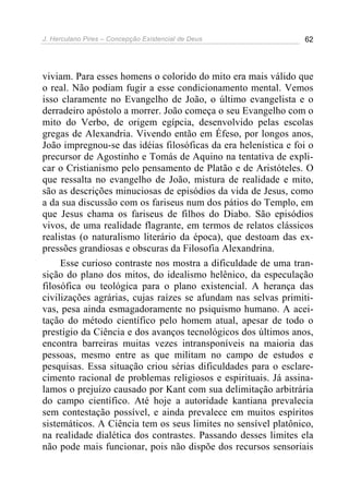 J. Herculano Pires – Concepção Existencial de Deus 62
viviam. Para esses homens o colorido do mito era mais válido que
o real. Não podiam fugir a esse condicionamento mental. Vemos
isso claramente no Evangelho de João, o último evangelista e o
derradeiro apóstolo a morrer. João começa o seu Evangelho com o
mito do Verbo, de origem egípcia, desenvolvido pelas escolas
gregas de Alexandria. Vivendo então em Éfeso, por longos anos,
João impregnou-se das idéias filosóficas da era helenística e foi o
precursor de Agostinho e Tomás de Aquino na tentativa de expli-
car o Cristianismo pelo pensamento de Platão e de Aristóteles. O
que ressalta no evangelho de João, mistura de realidade e mito,
são as descrições minuciosas de episódios da vida de Jesus, como
a da sua discussão com os fariseus num dos pátios do Templo, em
que Jesus chama os fariseus de filhos do Diabo. São episódios
vivos, de uma realidade flagrante, em termos de relatos clássicos
realistas (o naturalismo literário da época), que destoam das ex-
pressões grandiosas e obscuras da Filosofia Alexandrina.
Esse curioso contraste nos mostra a dificuldade de uma tran-
sição do plano dos mitos, do idealismo helênico, da especulação
filosófica ou teológica para o plano existencial. A herança das
civilizações agrárias, cujas raízes se afundam nas selvas primiti-
vas, pesa ainda esmagadoramente no psiquismo humano. A acei-
tação do método científico pelo homem atual, apesar de todo o
prestígio da Ciência e dos avanços tecnológicos dos últimos anos,
encontra barreiras muitas vezes intransponíveis na maioria das
pessoas, mesmo entre as que militam no campo de estudos e
pesquisas. Essa situação criou sérias dificuldades para o esclare-
cimento racional de problemas religiosos e espirituais. Já assina-
lamos o prejuízo causado por Kant com sua delimitação arbitrária
do campo científico. Até hoje a autoridade kantiana prevalecia
sem contestação possível, e ainda prevalece em muitos espíritos
sistemáticos. A Ciência tem os seus limites no sensível platônico,
na realidade dialética dos contrastes. Passando desses limites ela
não pode mais funcionar, pois não dispõe dos recursos sensoriais
 