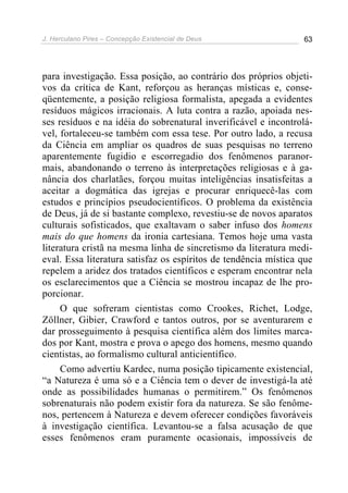 J. Herculano Pires – Concepção Existencial de Deus 63
para investigação. Essa posição, ao contrário dos próprios objeti-
vos da crítica de Kant, reforçou as heranças místicas e, conse-
qüentemente, a posição religiosa formalista, apegada a evidentes
resíduos mágicos irracionais. A luta contra a razão, apoiada nes-
ses resíduos e na idéia do sobrenatural inverificável e incontrolá-
vel, fortaleceu-se também com essa tese. Por outro lado, a recusa
da Ciência em ampliar os quadros de suas pesquisas no terreno
aparentemente fugidio e escorregadio dos fenômenos paranor-
mais, abandonando o terreno às interpretações religiosas e à ga-
nância dos charlatães, forçou muitas inteligências insatisfeitas a
aceitar a dogmática das igrejas e procurar enriquecê-las com
estudos e princípios pseudocientíficos. O problema da existência
de Deus, já de si bastante complexo, revestiu-se de novos aparatos
culturais sofisticados, que exaltavam o saber infuso dos homens
mais do que homens da ironia cartesiana. Temos hoje uma vasta
literatura cristã na mesma linha de sincretismo da literatura medi-
eval. Essa literatura satisfaz os espíritos de tendência mística que
repelem a aridez dos tratados científicos e esperam encontrar nela
os esclarecimentos que a Ciência se mostrou incapaz de lhe pro-
porcionar.
O que sofreram cientistas como Crookes, Richet, Lodge,
Zöllner, Gibier, Crawford e tantos outros, por se aventurarem e
dar prosseguimento à pesquisa científica além dos limites marca-
dos por Kant, mostra e prova o apego dos homens, mesmo quando
cientistas, ao formalismo cultural anticientífico.
Como advertiu Kardec, numa posição tipicamente existencial,
“a Natureza é uma só e a Ciência tem o dever de investigá-la até
onde as possibilidades humanas o permitirem.” Os fenômenos
sobrenaturais não podem existir fora da natureza. Se são fenôme-
nos, pertencem à Natureza e devem oferecer condições favoráveis
à investigação científica. Levantou-se a falsa acusação de que
esses fenômenos eram puramente ocasionais, impossíveis de
 