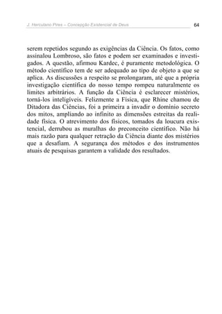 J. Herculano Pires – Concepção Existencial de Deus 64
serem repetidos segundo as exigências da Ciência. Os fatos, como
assinalou Lombroso, são fatos e podem ser examinados e investi-
gados. A questão, afirmou Kardec, é puramente metodológica. O
método científico tem de ser adequado ao tipo de objeto a que se
aplica. As discussões a respeito se prolongaram, até que a própria
investigação científica do nosso tempo rompeu naturalmente os
limites arbitrários. A função da Ciência é esclarecer mistérios,
torná-los inteligíveis. Felizmente a Física, que Rhine chamou de
Ditadora das Ciências, foi a primeira a invadir o domínio secreto
dos mitos, ampliando ao infinito as dimensões estreitas da reali-
dade física. O atrevimento dos físicos, tomados da loucura exis-
tencial, derrubou as muralhas do preconceito científico. Não há
mais razão para qualquer retração da Ciência diante dos mistérios
que a desafiam. A segurança dos métodos e dos instrumentos
atuais de pesquisas garantem a validade dos resultados.
 