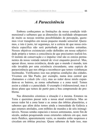 J. Herculano Pires – Concepção Existencial de Deus 65
A Paraexistência
Embora conheçamos as limitações da nossa condição tridi-
mensional e saibamos que as dimensões da realidade ultrapassam
de muito as nossas restritas possibilidades de percepção, quere-
mos viver tranqüilos em nosso pequeno mundo sensorial. Quere-
mos, e isto é justo, ter segurança, ter a certeza de que nossa exis-
tência específica não será perturbada por invasões estranhas.
Nossos objetivos existenciais estão definidos em nossa subjetivi-
dade própria e temos a consciência de que precisamos realizá-los.
O instinto de conservação e o impulso vital são os esteios perma-
nentes da nossa vontade natural de viver enquanto possível. Mas,
apesar disso, nossa existência, desde que o mundo é mundo, tem
sido invadida por uma existência circundante, uma espécie de
paraexistência que nos obriga a reconhecer que temos vizinhanças
incômodas. Verificamos isso nas próprias condições das cidades.
Vivemos em São Paulo, por exemplo, numa área central que
chamamos a cidade (the city), mas ao redor desse miolo expan-
dem-se os bairros, as zonas suburbanas e a zona rural. Temos
assim a cidade e a paracidade. O exemplo é tridimensional, mas é
desse plano que temos de partir para a boa compreensão do pro-
blema.
Nas dimensões cósmicas a situação é a mesma. Estamos na
Terra e queremos passar nela a nossa atual existência. Mas ao
nosso redor há a zona lunar e as zonas das órbitas planetárias, e
sabemos que além delas temos ainda a imensidade da Galáxia a
que estamos atrelados, com milhões de mundos e de sóis inimagi-
náveis. Nossas sondas espaciais e nossos astronautas, neste fim de
século, andam pesquisando essas extensões siderais em que, num
meio fluídico, aparentemente vazio, os mundos estão suspensos e
circulam em órbitas precisas. Quase sabemos de tudo isso, mas
 