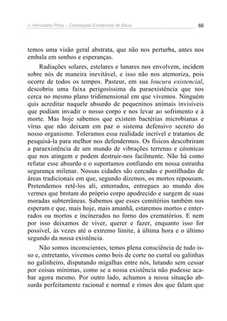 J. Herculano Pires – Concepção Existencial de Deus 66
temos uma visão geral abstrata, que não nos perturba, antes nos
embala em sonhos e esperanças.
Radiações solares, estelares e lunares nos envolvem, incidem
sobre nós de maneira inevitável, e isso não nos atemoriza, pois
ocorre de todos os tempos. Pasteur, em sua loucura existencial,
descobriu uma faixa perigosíssima da paraexistência que nos
cerca no mesmo plano tridimensional em que vivemos. Ninguém
quis acreditar naquele absurdo de pequeninos animais invisíveis
que podiam invadir o nosso corpo e nos levar ao sofrimento e à
morte. Mas hoje sabemos que existem bactérias microbianas e
vírus que não deixam em paz o sistema defensivo secreto do
nosso organismo. Toleramos essa realidade incrível e tratamos de
pesquisá-la para melhor nos defendermos. Os físicos descobriram
a paraexistência de um mundo de vibrações terrenas e cósmicas
que nos atingem e podem destruir-nos facilmente. Não há como
refutar esse absurdo e o suportamos confiando em nossa estranha
segurança milenar. Nossas cidades são cercadas e pontilhadas de
áreas tradicionais em que, segundo dizemos, os mortos repousam.
Pretendemos retê-los ali, enterrados, entregues ao mundo dos
vermes que brotam do próprio corpo apodrecido e surgem de suas
moradas subterrâneas. Sabemos que esses cemitérios também nos
esperam e que, mais hoje, mais amanhã, estaremos mortos e enter-
rados ou mortos e incinerados no forno dos crematórios. E nem
por isso deixamos de viver, querer e fazer, enquanto isso for
possível, às vezes até o extremo limite, à última hora e o último
segundo da nossa existência.
Não somos inconscientes, temos plena consciência de tudo is-
so e, entretanto, vivemos como bois de corte no curral ou galinhas
no galinheiro, disputando migalhas entre nós, lutando sem cessar
por coisas mínimas, como se a nossa existência não pudesse aca-
bar agora mesmo. Por outro lado, achamos a nossa situação ab-
surda perfeitamente racional e normal e rimos dos que falam que
 