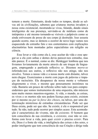 J. Herculano Pires – Concepção Existencial de Deus 67
temem a morte. Entretanto, desde todos os tempos, desde as sel-
vas até às civilizações, sabemos que criaturas mortas invadem a
nossa zona existencial, mostrando-se vivas, falando, dando sinais
inteligentes de sua presença, servindo-se de médiuns como de
intérpretes e até mesmo tornando-se visíveis e palpáveis como se
ainda estivessem de posse do seu corpo já destruído. Isso assusta
quando ocorre, mas se demora a ocorrer de novo logo vamos nos
esquecendo do estranho fato e nos contentamos com explicações
alucinatórias bem montadas pelos especialistas em religião ou
ciência.
Esse levar a vida como ela é, esse aceitar da vida e esse ape-
gar-se a ela com unhas e dentes devia parecer-nos estranho, mas
não parece. É o normal, como se diz. Heidegger lembrou que nos
livramos levianamente da morte através de um truque de lingua-
gem, empregando a partícula reflexiva se. Dizemos morre-se
referindo-nos aos outros, o reflexivo não nos atinge, não nos
envolve. Temos a nossa vida e a nossa morte está distante, talvez
nem chegue. Exorcizamos a morte com jogos de palavras e trapa-
ças do raciocínio. Ela desaparece da nossa mente e voltamos
alegremente a viver, e mesmo que penosamente insistimos na
vida. Bastaria um pouco de reflexão sobre tudo isso para compre-
endermos que somos instrumentos de uma orquestra, não músicos
nem muito menos maestros-regentes. A vida, o mundo, as coisas,
os vivos e os mortos não nos pedem licença para existir, existem
por si mesmo ou par la force des choses, ou talvez, por uma de-
terminação misteriosa de estranhas circunstâncias. Pode ser que
Deus exista, pode ser que não. Se existir, é ele o responsável por
tudo. Se não, tudo pode ocorrer por simples acaso. Esta acomoda-
ção é característica do vivente, não do existente. O homem que
tem consciência da sua existência, o existente, esse não se con-
forma com levar a vida, pois quer existir e precisa existir. Para
ele, Deus é a fonte da vida, a inteligência das coisas e dos seres, o
poder inteligente que tem consciência de sua Criação e dirige toda
 