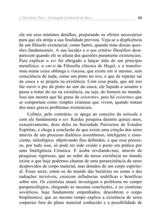 J. Herculano Pires – Concepção Existencial de Deus 68
ela em seus mínimos detalhes, preparando os efeitos necessários
para que ela atinja a sua finalidade prevista. Veja-se a displicência
de um filósofo existencial, como Sartre, quando trata dessas ques-
tões fundamentais. A sua lucidez e o seu critério filosófico desa-
parecem quando ele se afasta das questões puramente existenciais.
Para explicar o ser foi obrigado a lançar mão de um princípio
metafísico: o em-si da Filosofia clássica de Hegel, e o transfor-
mou numa coisa oblonga e viscosa, que existe em si mesmo, sem
consciência de nada, como um pinto no ovo, e que de repente sai
da casca e se projeta na existência. Com essa piada, que até nos
faz ouvir o pio do pinto ao sair da casca, ele liquida o assunto e
passa a tratar do ser na existência, ou seja, do homem no mundo.
Isso nos mostra que há graus de existentes, pois há existentes que
se comportam como simples criaturas que vivem, quando tratam
dos mais graves problemas existenciais.
Leibniz, pelo contrário, se apega ao conceito da mônada e
com ele fundamenta o ser. Kardec pesquisa durante quinze anos,
exaustivamente, doze deles na Sociedade Parisiense de Estudos
Espíritas, e chega à conclusão de que existe uma criação dos seres
através de um processo dialético assombroso, inteligente e cons-
ciente, teleológico, objetivando fins definidos, e que esse proces-
so, por tudo isso, só pode ter sido criado e posto em prática por
uma Inteligência Cósmica. E acaba revelando-nos, através de
pesquisas rigorosas, que ao redor da nossa existência no mundo
existe o que hoje podemos chamar de uma paraexistência de seres
desprovidos de corpo material, mas dotados de um corpo espiritu-
al. Esses seres, como os do mundo das bactérias ou como o das
radiações invisíveis, exercem influências maléficas e benéficas
sobre nós. Os cientistas atuais investigam o problema no campo
parapsicológico, chegando às mesmas conclusões, e os cientistas
soviéticos, hoje fundamente empenhados, descobrem o corpo
bioplásmico, que ao mesmo tempo explica a existência de seres
corporais fora do plano material conhecido e a possibilidade de
 