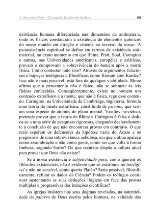 J. Herculano Pires – Concepção Existencial de Deus 69
existência humana diferenciada nas dimensões da antimatéria,
onde os físicos constataram a existência de elementos químicos
do nosso mundo em direção e sistema ao inverso do nosso. A
paraexistência espiritual se define em termos de existência anti-
material, no exato momento em que Rhine, Pratt, Soal, Carington
e outros, nas Universidades americanas, européias e asiáticas,
provam e comprovam a sobrevivência do homem após a morte
física. Como contestar tudo isso? Através de argumentos falacio-
sos e trapaças teológicas e filosóficas, como fizeram com Kardec?
Isso não é mais possível, está fora de qualquer viabilidade. Rhine
afirma que o pensamento não é físico, não se submete às leis
físicas conhecidas. Conseqüentemente, existe no homem um
conteúdo extrafísico e a mente, que não é física, rege esse conteú-
do. Carington, na Universidade de Cambridge, Inglaterra, formula
uma teoria da mente extrafísica, constituída de psicons, que seri-
am uma espécie de átomos do plano mental. Vasiliev, soviético,
pretende provar que a teoria de Rhine e Carington é falsa e dedi-
ca-se a uma série de pesquisas rigorosas, chegando declaradamen-
te à conclusão de que não encontrara provas em contrário. O que
mais esperam os defensores da hipótese vazia do Acaso e os
pregoeiros de uma sobrevivência nebulosa, em que a alma aparece
como assombração e não como gente, como ser que volta à forma
limbosa, segundo Sartre? De que recursos dispõe a cultura atual
para provar que Deus não existe?
Se a nossa existência é subjetividade pura, como querem os
filósofos existenciais, não é evidente que só existimos no inteligí-
vel e não no sensível, como queria Platão? Seria possível, filosofi-
camente, refutar os dados da Ciência? Podem os teólogos conti-
nuar sustentando as suas deduções ilógicas em face das provas
múltiplas e progressivas das induções científicas?
As igrejas insistem nos seus dogmas revelados, na autentici-
dade da palavra de Deus escrita pelos homens, na validade dos
 