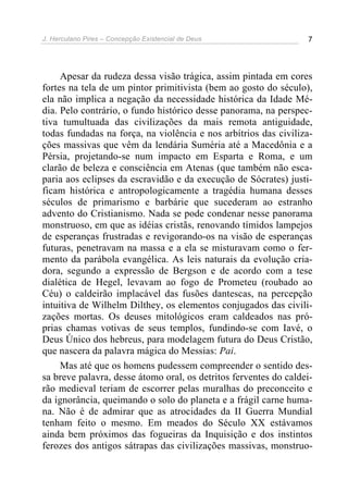 J. Herculano Pires – Concepção Existencial de Deus 7
Apesar da rudeza dessa visão trágica, assim pintada em cores
fortes na tela de um pintor primitivista (bem ao gosto do século),
ela não implica a negação da necessidade histórica da Idade Mé-
dia. Pelo contrário, o fundo histórico desse panorama, na perspec-
tiva tumultuada das civilizações da mais remota antiguidade,
todas fundadas na força, na violência e nos arbítrios das civiliza-
ções massivas que vêm da lendária Suméria até a Macedônia e a
Pérsia, projetando-se num impacto em Esparta e Roma, e um
clarão de beleza e consciência em Atenas (que também não esca-
paria aos eclipses da escravidão e da execução de Sócrates) justi-
ficam histórica e antropologicamente a tragédia humana desses
séculos de primarismo e barbárie que sucederam ao estranho
advento do Cristianismo. Nada se pode condenar nesse panorama
monstruoso, em que as idéias cristãs, renovando tímidos lampejos
de esperanças frustradas e revigorando-os na visão de esperanças
futuras, penetravam na massa e a ela se misturavam como o fer-
mento da parábola evangélica. As leis naturais da evolução cria-
dora, segundo a expressão de Bergson e de acordo com a tese
dialética de Hegel, levavam ao fogo de Prometeu (roubado ao
Céu) o caldeirão implacável das fusões dantescas, na percepção
intuitiva de Wilhelm Dilthey, os elementos conjugados das civili-
zações mortas. Os deuses mitológicos eram caldeados nas pró-
prias chamas votivas de seus templos, fundindo-se com Iavé, o
Deus Único dos hebreus, para modelagem futura do Deus Cristão,
que nascera da palavra mágica do Messias: Pai.
Mas até que os homens pudessem compreender o sentido des-
sa breve palavra, desse átomo oral, os detritos ferventes do caldei-
rão medieval teriam de escorrer pelas muralhas do preconceito e
da ignorância, queimando o solo do planeta e a frágil carne huma-
na. Não é de admirar que as atrocidades da II Guerra Mundial
tenham feito o mesmo. Em meados do Século XX estávamos
ainda bem próximos das fogueiras da Inquisição e dos instintos
ferozes dos antigos sátrapas das civilizações massivas, monstruo-
 