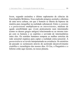 J. Herculano Pires – Concepção Existencial de Deus 71
boom, segundo assinalou o último suplemento de ciências da
Enciclopédia Britânica. Essa explosão psíquica assinala a abertura
de uma nova cultura, em que o homem se liberta da hipnose da
matéria para mergulhar na realidade substancial. Entre o existente
e o paraexistente multiplicam-se os interexistentes, médiuns de
aguda sensibilidade que vivem praticamente num intermúndio
(como os deuses gregos antigos) relacionando-se ao mesmo tem-
po com os homens e os espíritos e servindo de intermediários
entre eles. Os sentidos humanos rompem as malhas estreitas da
rede sensorial orgânica para captar a realidade extra-sensorial. A
paraexistência se revela interpenetrada na existência. Os mistérios
do passado se esclarecem através do acelerado desenvolvimento
científico e tecnológico dos nossos dias. O Céu, o Purgatório e o
Inferno estão aqui mesmo, no nosso planeta.
 