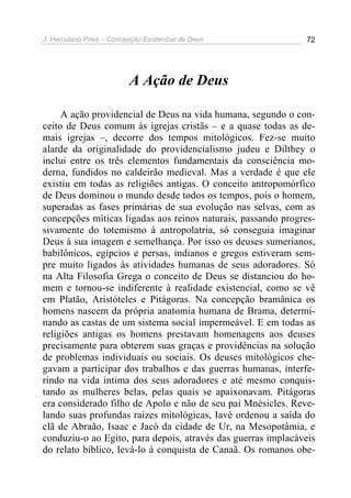 J. Herculano Pires – Concepção Existencial de Deus 72
A Ação de Deus
A ação providencial de Deus na vida humana, segundo o con-
ceito de Deus comum às igrejas cristãs – e a quase todas as de-
mais igrejas –, decorre dos tempos mitológicos. Fez-se muito
alarde da originalidade do providencialismo judeu e Dilthey o
inclui entre os três elementos fundamentais da consciência mo-
derna, fundidos no caldeirão medieval. Mas a verdade é que ele
existiu em todas as religiões antigas. O conceito antropomórfico
de Deus dominou o mundo desde todos os tempos, pois o homem,
superadas as fases primárias de sua evolução nas selvas, com as
concepções míticas ligadas aos reinos naturais, passando progres-
sivamente do totemismo à antropolatria, só conseguia imaginar
Deus à sua imagem e semelhança. Por isso os deuses sumerianos,
babilônicos, egípcios e persas, indianos e gregos estiveram sem-
pre muito ligados às atividades humanas de seus adoradores. Só
na Alta Filosofia Grega o conceito de Deus se distanciou do ho-
mem e tornou-se indiferente à realidade existencial, como se vê
em Platão, Aristóteles e Pitágoras. Na concepção bramânica os
homens nascem da própria anatomia humana de Brama, determi-
nando as castas de um sistema social impermeável. E em todas as
religiões antigas os homens prestavam homenagens aos deuses
precisamente para obterem suas graças e providências na solução
de problemas individuais ou sociais. Os deuses mitológicos che-
gavam a participar dos trabalhos e das guerras humanas, interfe-
rindo na vida íntima dos seus adoradores e até mesmo conquis-
tando as mulheres belas, pelas quais se apaixonavam. Pitágoras
era considerado filho de Apolo e não de seu pai Mnésicles. Reve-
lando suas profundas raízes mitológicas, Iavé ordenou a saída do
clã de Abraão, Isaac e Jacó da cidade de Ur, na Mesopotâmia, e
conduziu-o ao Egito, para depois, através das guerras implacáveis
do relato bíblico, levá-lo à conquista de Canaã. Os romanos obe-
 